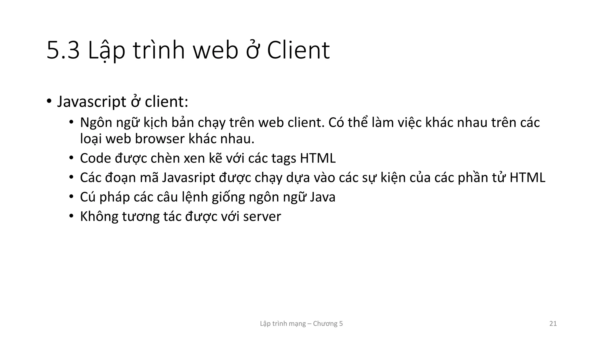 Lập trình mạng – Chương 5 21
5.3 Lập trình web ở Client
• Javascript ở client:
• Ngôn ngữ kịch bản chạy trên web client. Có thể làm việc khác nhau trên các
loại web browser khác nhau.
• Code được chèn xen kẽ với các tags HTML
• Các đoạn mã Javasript được chạy dựa vào các sự kiện của các phần tử HTML
• Cú pháp các câu lệnh giống ngôn ngữ Java
• Không tương tác được với server
 