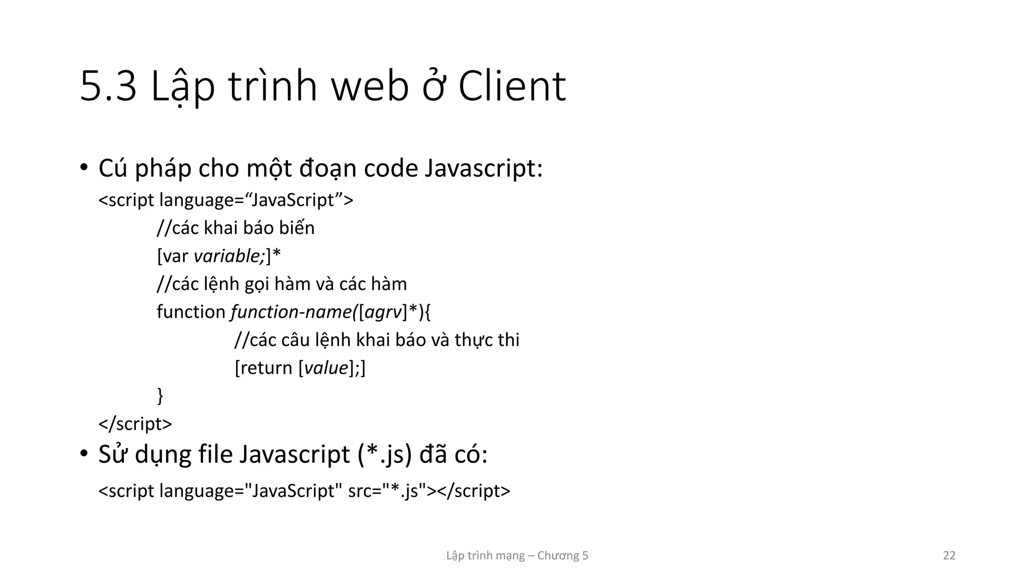 Lập trình mạng – Chương 5 22
5.3 Lập trình web ở Client
• Cú pháp cho một đoạn code Javascript:
<script language=“JavaScript”>
//các khai báo biến
[var variable;]*
//các lệnh gọi hàm và các hàm
function function-name([agrv]*){
//các câu lệnh khai báo và thực thi
[return [value];]
}
</script>
• Sử dụng file Javascript (*.js) đã có:
<script language="JavaScript" src="*.js"></script>
 