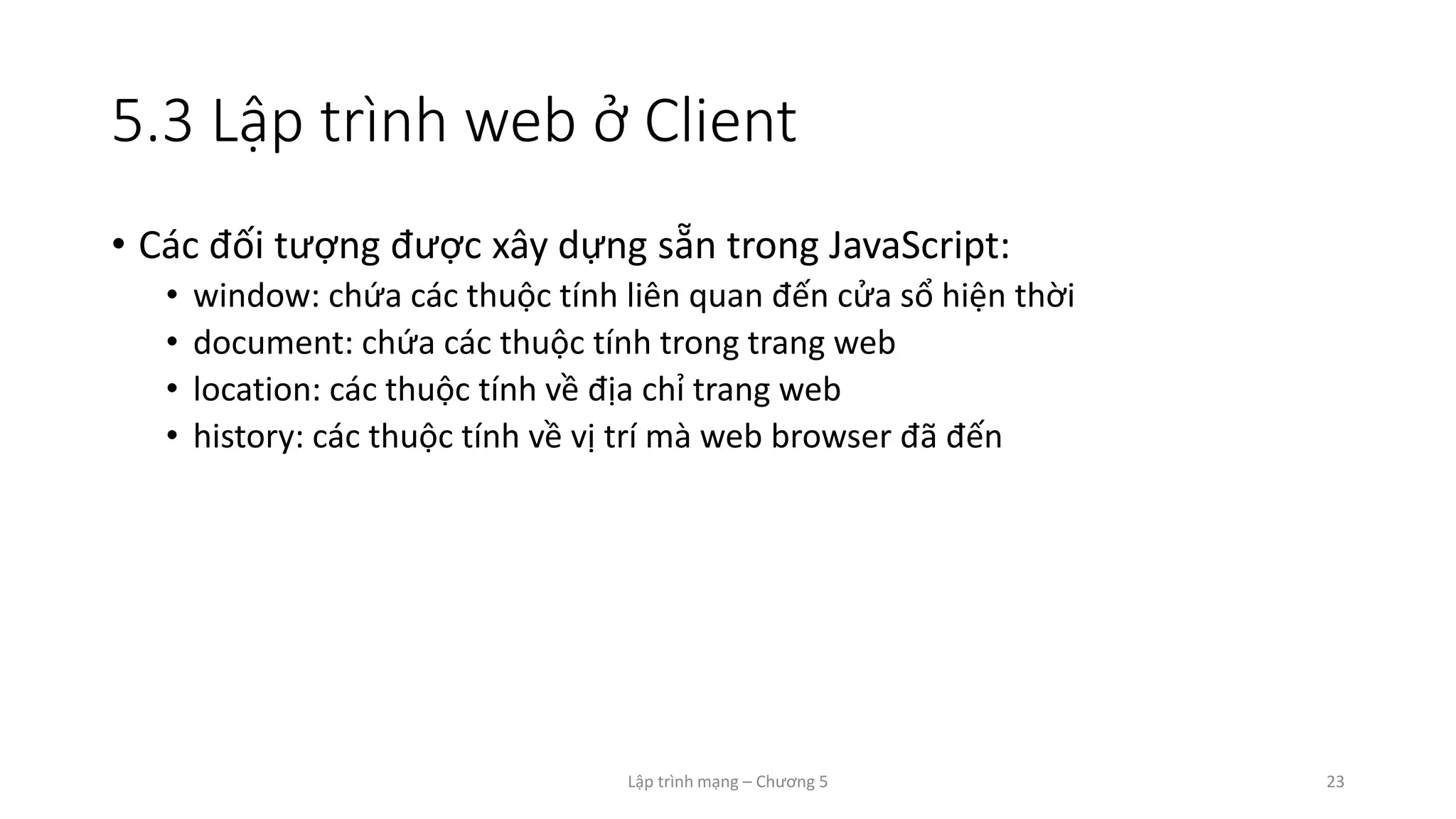 Lập trình mạng – Chương 5 23
5.3 Lập trình web ở Client
• Các đối tượng được xây dựng sẵn trong JavaScript:
• window: chứa các thuộc tính liên quan đến cửa sổ hiện thời
• document: chứa các thuộc tính trong trang web
• location: các thuộc tính về địa chỉ trang web
• history: các thuộc tính về vị trí mà web browser đã đến
 