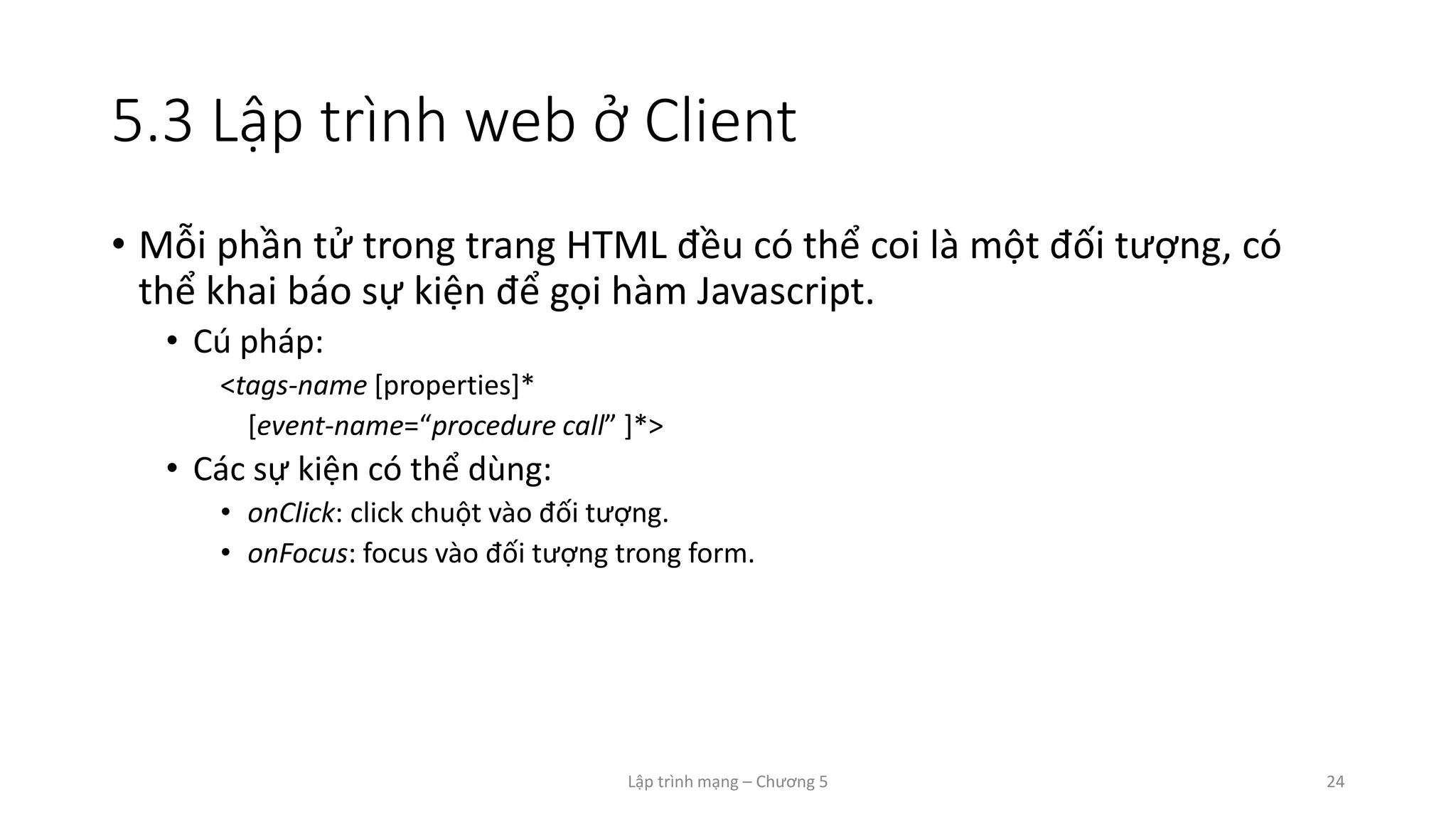 Lập trình mạng – Chương 5 24
5.3 Lập trình web ở Client
• Mỗi phần tử trong trang HTML đều có thể coi là một đối tượng, có
thể khai báo sự kiện để gọi hàm Javascript.
• Cú pháp:
<tags-name [properties]*
[event-name=“procedure call” ]*>
• Các sự kiện có thể dùng:
• onClick: click chuột vào đối tượng.
• onFocus: focus vào đối tượng trong form.
 