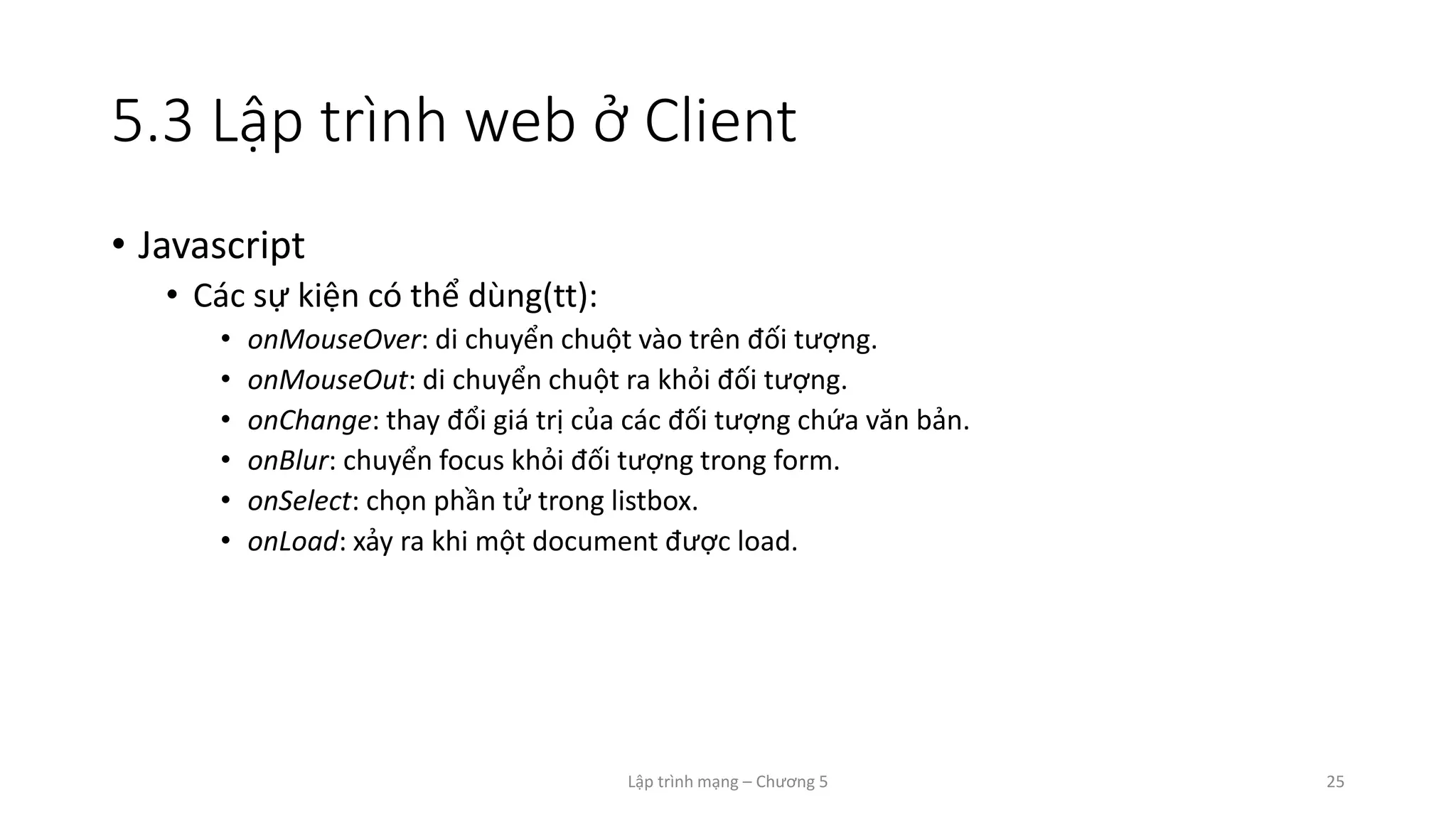 Lập trình mạng – Chương 5 25
5.3 Lập trình web ở Client
• Javascript
• Các sự kiện có thể dùng(tt):
• onMouseOver: di chuyển chuột vào trên đối tượng.
• onMouseOut: di chuyển chuột ra khỏi đối tượng.
• onChange: thay đổi giá trị của các đối tượng chứa văn bản.
• onBlur: chuyển focus khỏi đối tượng trong form.
• onSelect: chọn phần tử trong listbox.
• onLoad: xảy ra khi một document được load.
 