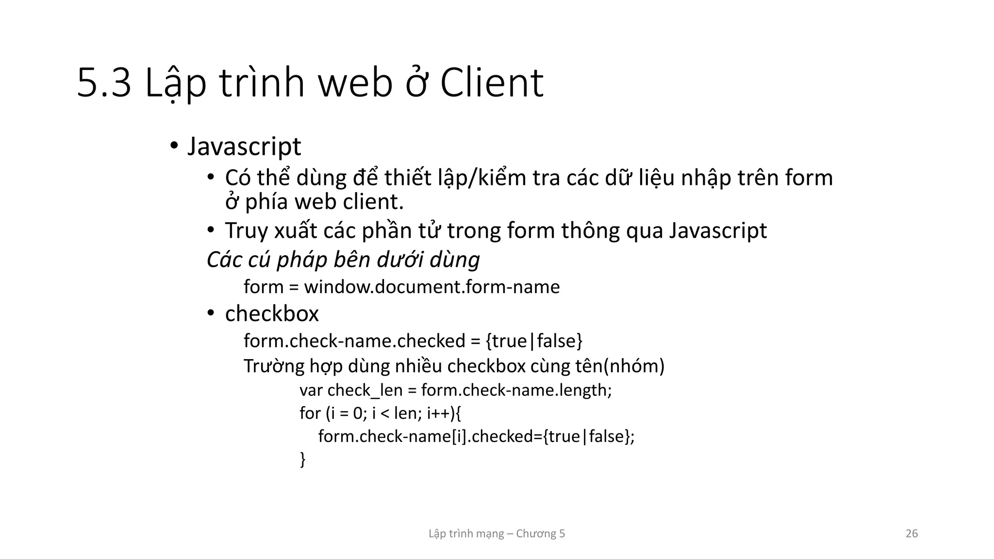 Lập trình mạng – Chương 5 26
5.3 Lập trình web ở Client
• Javascript
• Có thể dùng để thiết lập/kiểm tra các dữ liệu nhập trên form
ở phía web client.
• Truy xuất các phần tử trong form thông qua Javascript
Các cú pháp bên dưới dùng
form = window.document.form-name
• checkbox
form.check-name.checked = {true|false}
Trường hợp dùng nhiều checkbox cùng tên(nhóm)
var check_len = form.check-name.length;
for (i = 0; i < len; i++){
form.check-name[i].checked={true|false};
}
 