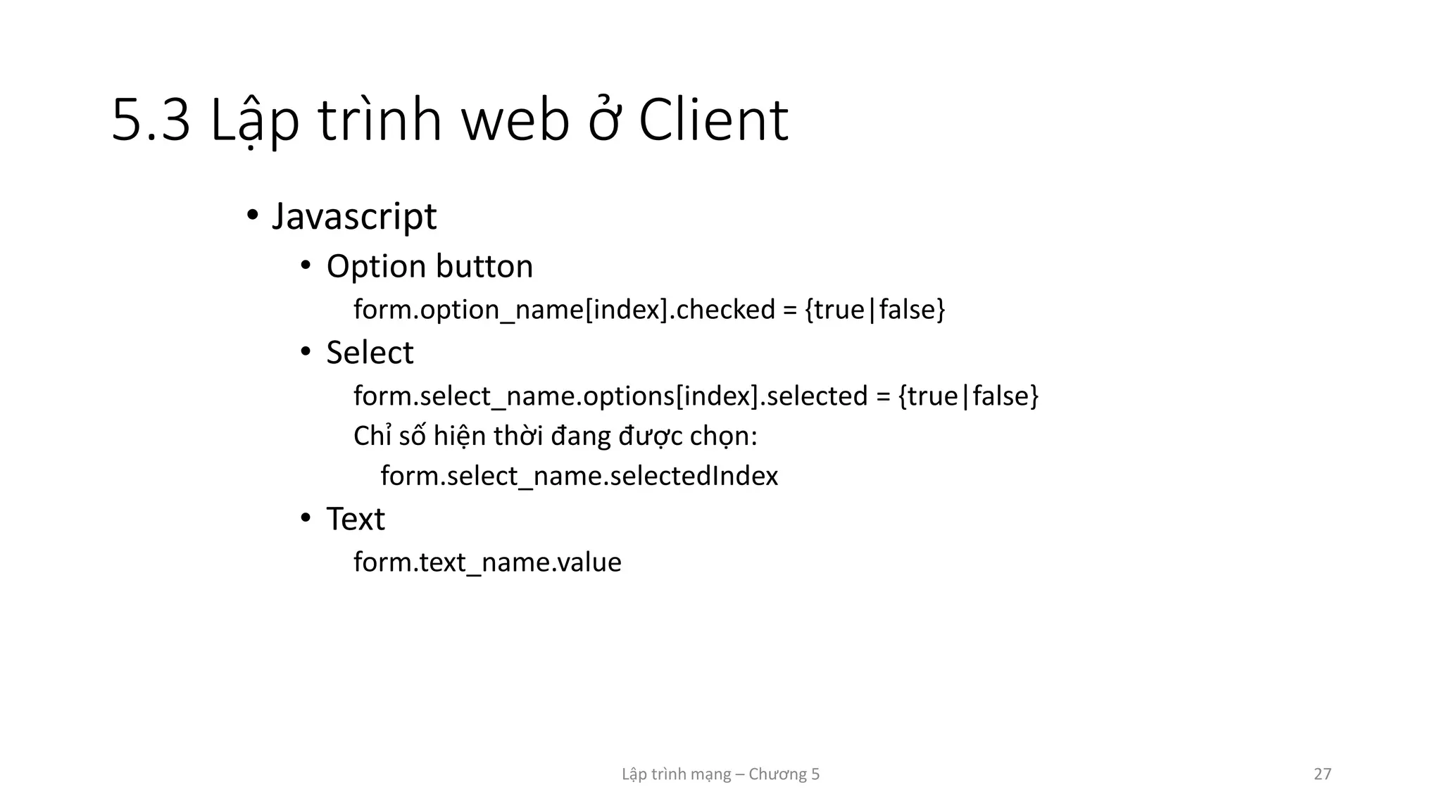 Lập trình mạng – Chương 5 27
5.3 Lập trình web ở Client
• Javascript
• Option button
form.option_name[index].checked = {true|false}
• Select
form.select_name.options[index].selected = {true|false}
Chỉ số hiện thời đang được chọn:
form.select_name.selectedIndex
• Text
form.text_name.value
 