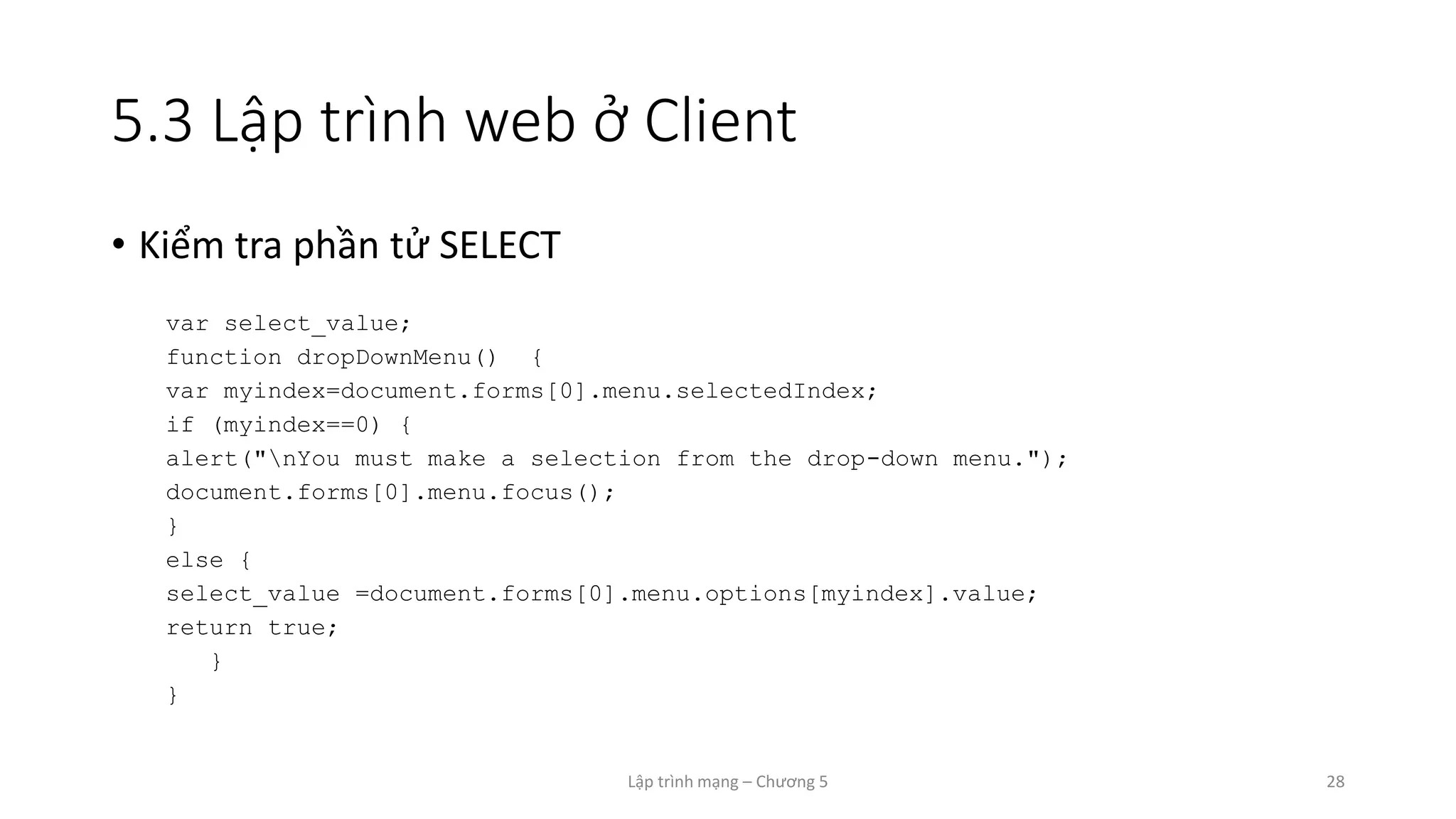 Lập trình mạng – Chương 5 28
5.3 Lập trình web ở Client
• Kiểm tra phần tử SELECT
var select_value;
function dropDownMenu() {
var myindex=document.forms[0].menu.selectedIndex;
if (myindex==0) {
alert("nYou must make a selection from the drop-down menu.");
document.forms[0].menu.focus();
}
else {
select_value =document.forms[0].menu.options[myindex].value;
return true;
}
}
 