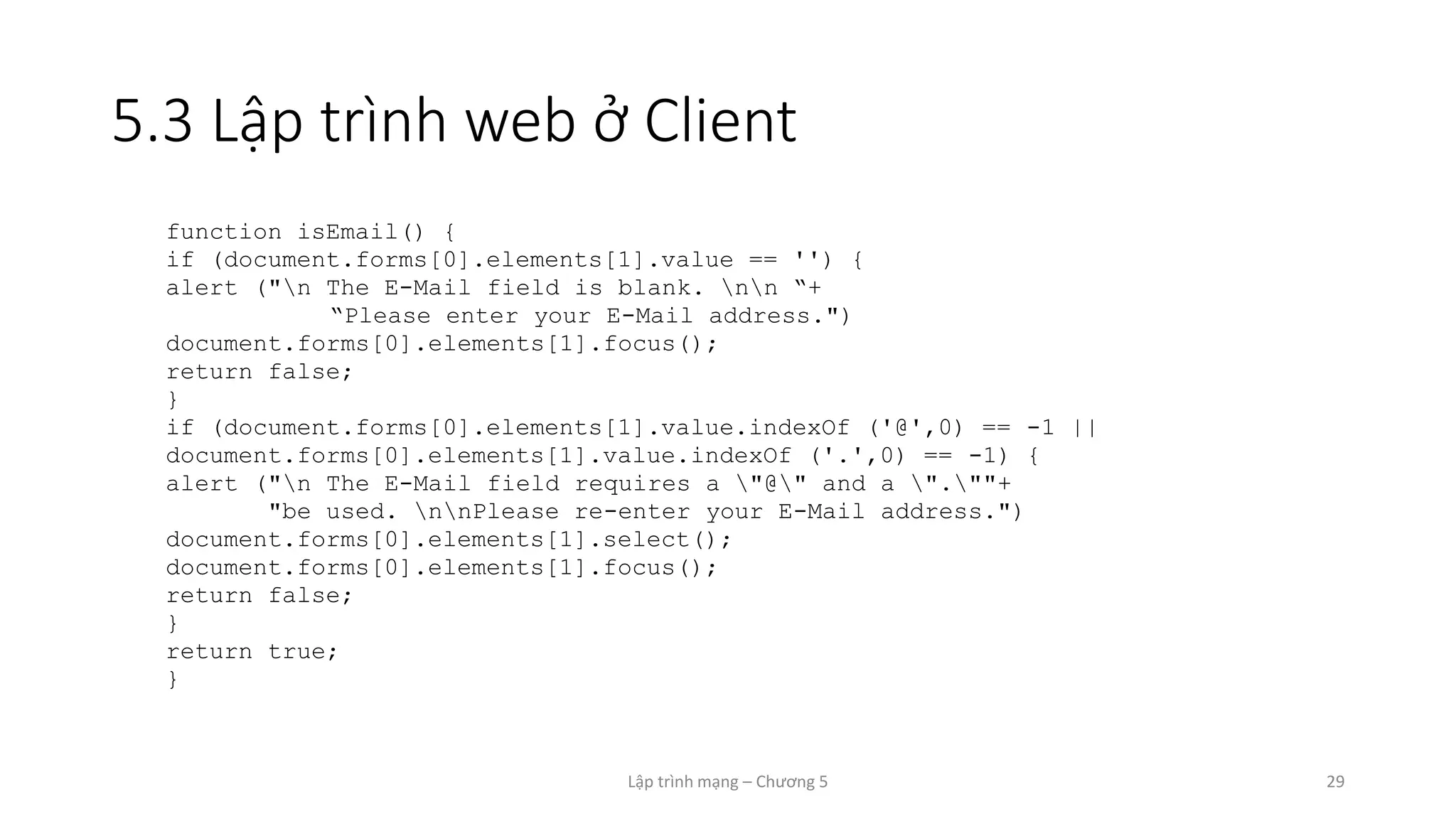 Lập trình mạng – Chương 5 29
5.3 Lập trình web ở Client
function isEmail() {
if (document.forms[0].elements[1].value == '') {
alert ("n The E-Mail field is blank. nn “+
“Please enter your E-Mail address.")
document.forms[0].elements[1].focus();
return false;
}
if (document.forms[0].elements[1].value.indexOf ('@',0) == -1 ||
document.forms[0].elements[1].value.indexOf ('.',0) == -1) {
alert ("n The E-Mail field requires a "@" and a ".""+
"be used. nnPlease re-enter your E-Mail address.")
document.forms[0].elements[1].select();
document.forms[0].elements[1].focus();
return false;
}
return true;
}
 