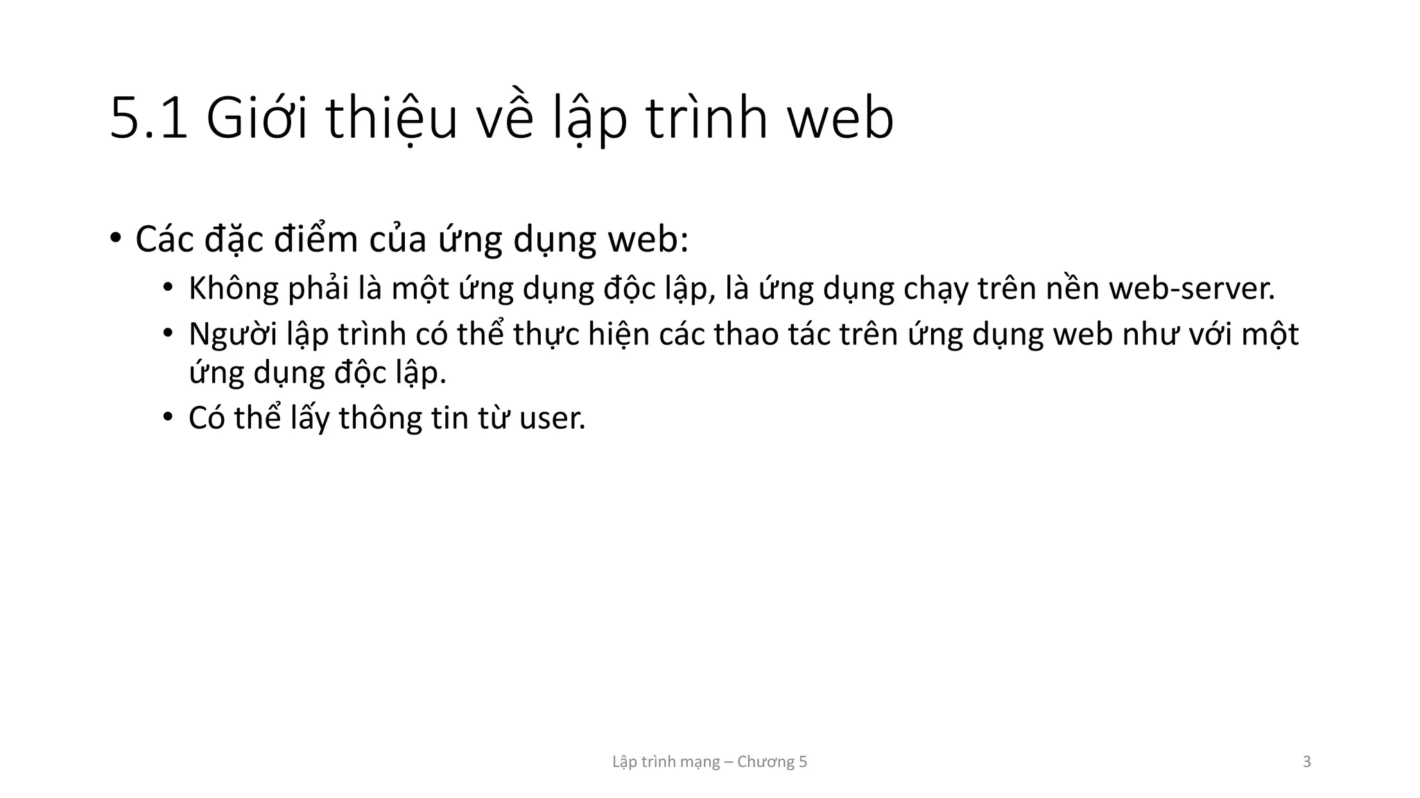 Lập trình mạng – Chương 5 3
5.1 Giới thiệu về lập trình web
• Các đặc điểm của ứng dụng web:
• Không phải là một ứng dụng độc lập, là ứng dụng chạy trên nền web-server.
• Người lập trình có thể thực hiện các thao tác trên ứng dụng web như với một
ứng dụng độc lập.
• Có thể lấy thông tin từ user.
 