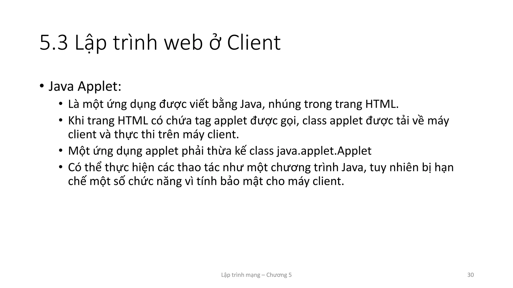Lập trình mạng – Chương 5 30
5.3 Lập trình web ở Client
• Java Applet:
• Là một ứng dụng được viết bằng Java, nhúng trong trang HTML.
• Khi trang HTML có chứa tag applet được gọi, class applet được tải về máy
client và thực thi trên máy client.
• Một ứng dụng applet phải thừa kế class java.applet.Applet
• Có thể thực hiện các thao tác như một chương trình Java, tuy nhiên bị hạn
chế một số chức năng vì tính bảo mật cho máy client.
 
