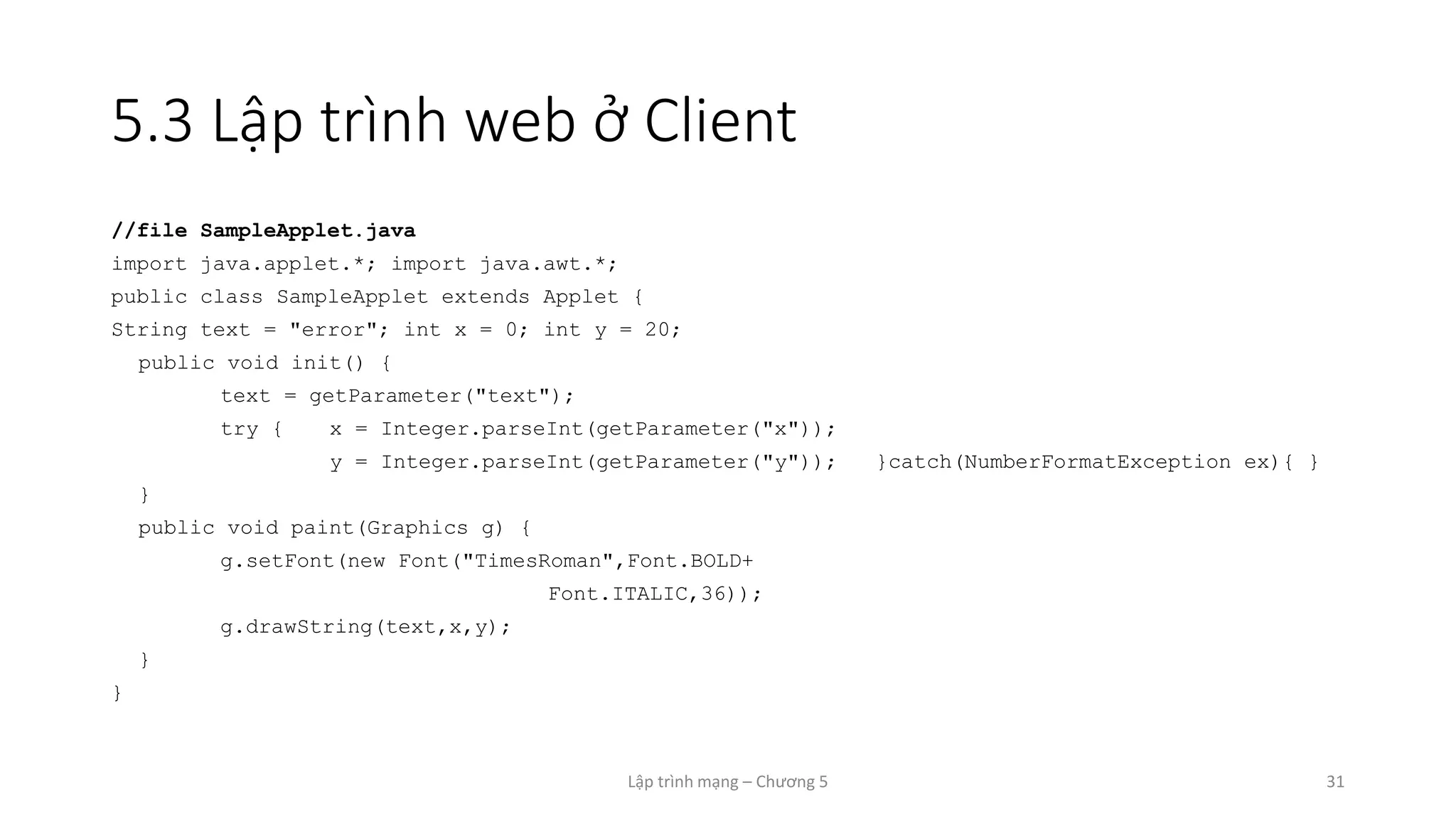 Lập trình mạng – Chương 5 31
5.3 Lập trình web ở Client
//file SampleApplet.java
import java.applet.*; import java.awt.*;
public class SampleApplet extends Applet {
String text = "error"; int x = 0; int y = 20;
public void init() {
text = getParameter("text");
try { x = Integer.parseInt(getParameter("x"));
y = Integer.parseInt(getParameter("y")); }catch(NumberFormatException ex){ }
}
public void paint(Graphics g) {
g.setFont(new Font("TimesRoman",Font.BOLD+
Font.ITALIC,36));
g.drawString(text,x,y);
}
}
 