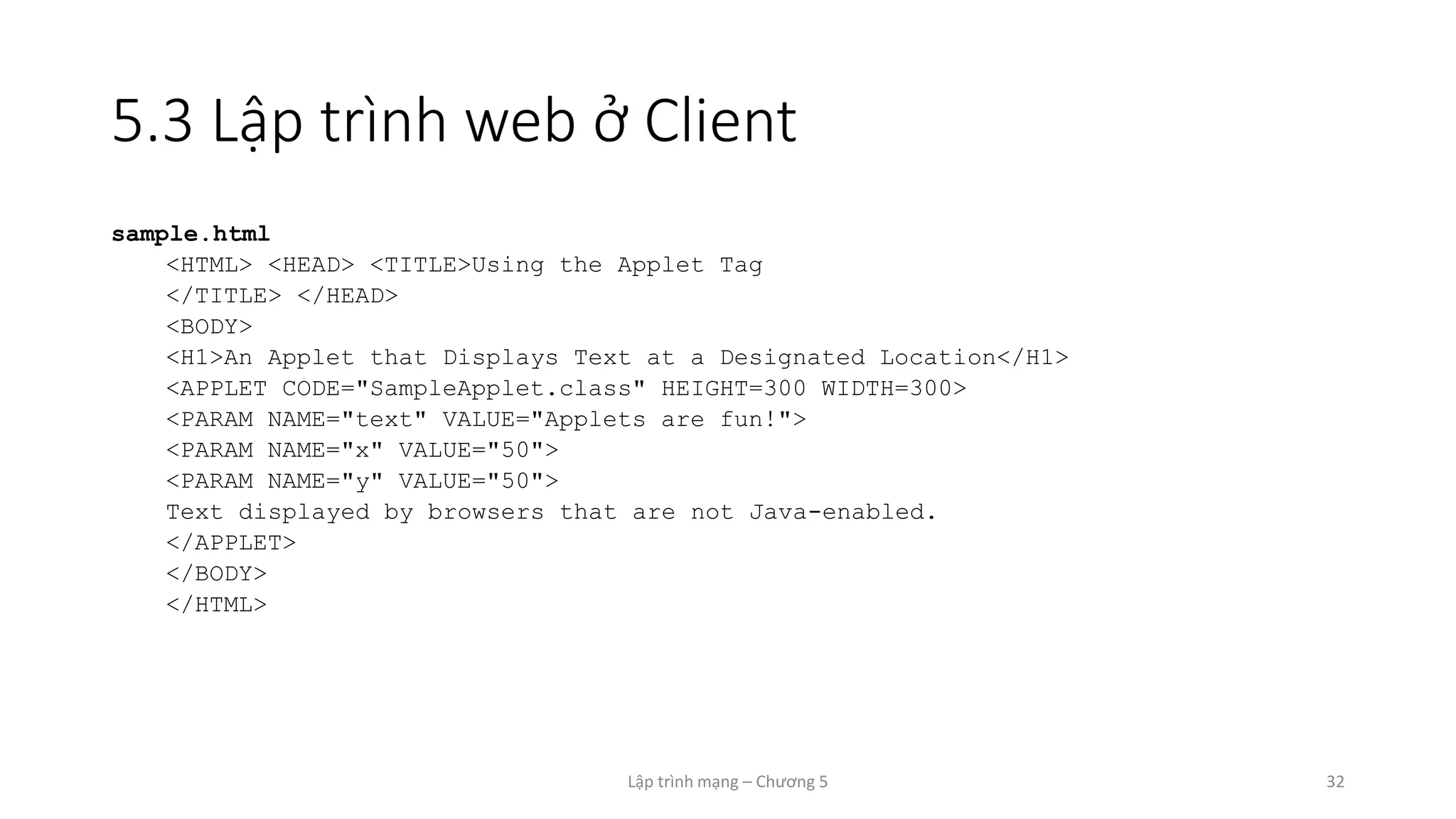 Lập trình mạng – Chương 5 32
5.3 Lập trình web ở Client
sample.html
<HTML> <HEAD> <TITLE>Using the Applet Tag
</TITLE> </HEAD>
<BODY>
<H1>An Applet that Displays Text at a Designated Location</H1>
<APPLET CODE="SampleApplet.class" HEIGHT=300 WIDTH=300>
<PARAM NAME="text" VALUE="Applets are fun!">
<PARAM NAME="x" VALUE="50">
<PARAM NAME="y" VALUE="50">
Text displayed by browsers that are not Java-enabled.
</APPLET>
</BODY>
</HTML>
 