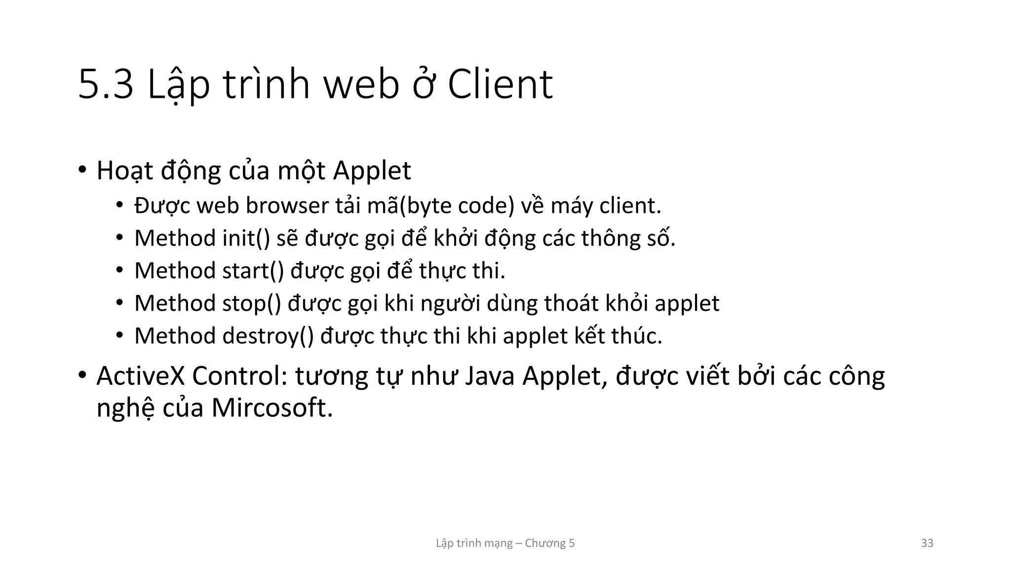 Lập trình mạng – Chương 5 33
5.3 Lập trình web ở Client
• Hoạt động của một Applet
• Được web browser tải mã(byte code) về máy client.
• Method init() sẽ được gọi để khởi động các thông số.
• Method start() được gọi để thực thi.
• Method stop() được gọi khi người dùng thoát khỏi applet
• Method destroy() được thực thi khi applet kết thúc.
• ActiveX Control: tương tự như Java Applet, được viết bởi các công
nghệ của Mircosoft.
 