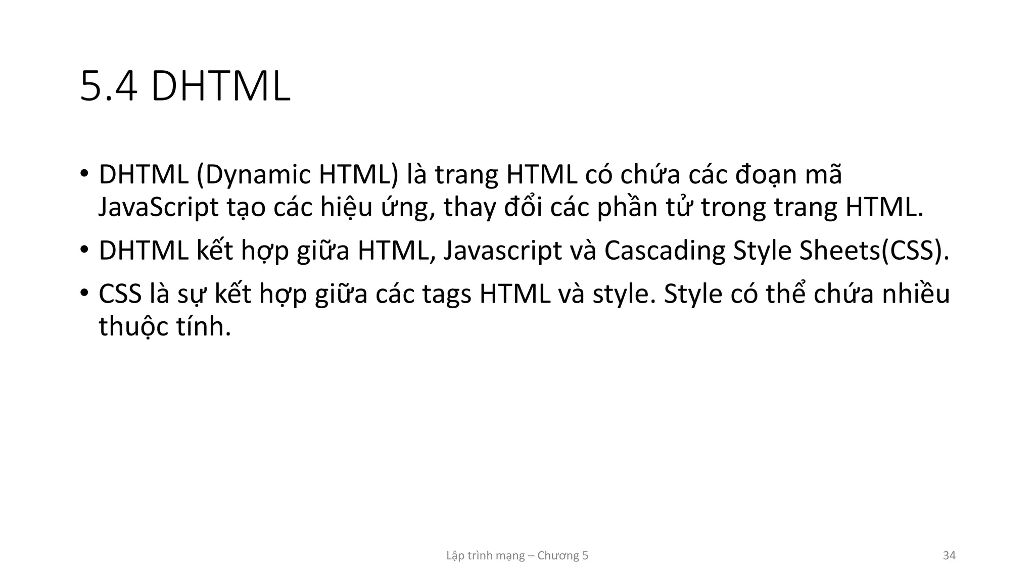 Lập trình mạng – Chương 5 34
5.4 DHTML
• DHTML (Dynamic HTML) là trang HTML có chứa các đoạn mã
JavaScript tạo các hiệu ứng, thay đổi các phần tử trong trang HTML.
• DHTML kết hợp giữa HTML, Javascript và Cascading Style Sheets(CSS).
• CSS là sự kết hợp giữa các tags HTML và style. Style có thể chứa nhiều
thuộc tính.
 