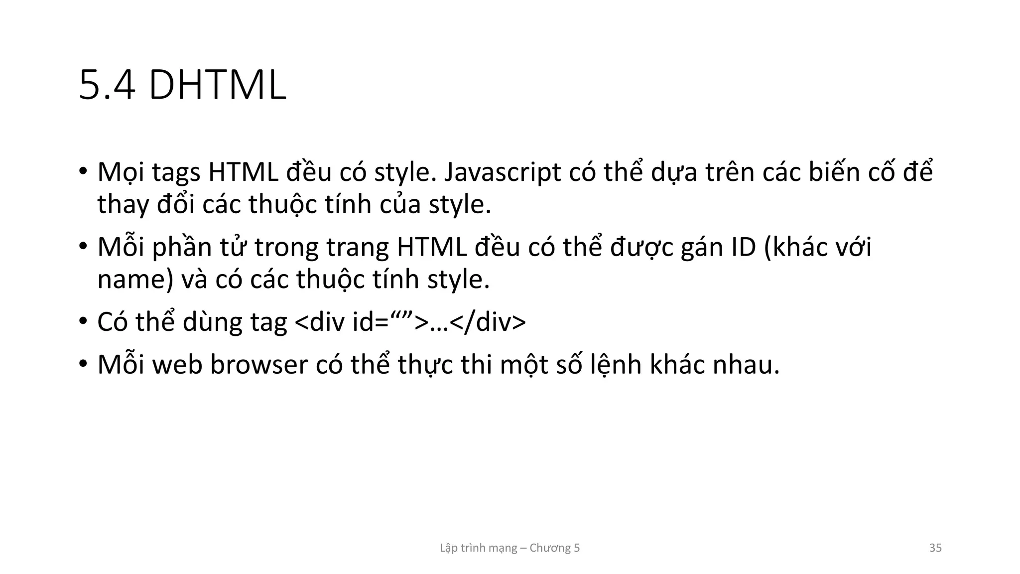 Lập trình mạng – Chương 5 35
5.4 DHTML
• Mọi tags HTML đều có style. Javascript có thể dựa trên các biến cố để
thay đổi các thuộc tính của style.
• Mỗi phần tử trong trang HTML đều có thể được gán ID (khác với
name) và có các thuộc tính style.
• Có thể dùng tag <div id=“”>…</div>
• Mỗi web browser có thể thực thi một số lệnh khác nhau.
 