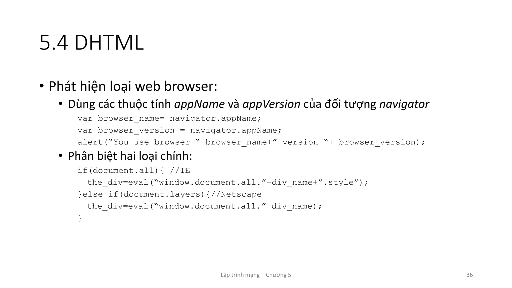 Lập trình mạng – Chương 5 36
5.4 DHTML
• Phát hiện loại web browser:
• Dùng các thuộc tính appName và appVersion của đối tượng navigator
var browser_name= navigator.appName;
var browser_version = navigator.appName;
alert(“You use browser “+browser_name+” version “+ browser_version);
• Phân biệt hai loại chính:
if(document.all){ //IE
the_div=eval(“window.document.all.”+div_name+”.style”);
}else if(document.layers){//Netscape
the_div=eval(“window.document.all.”+div_name);
}
 