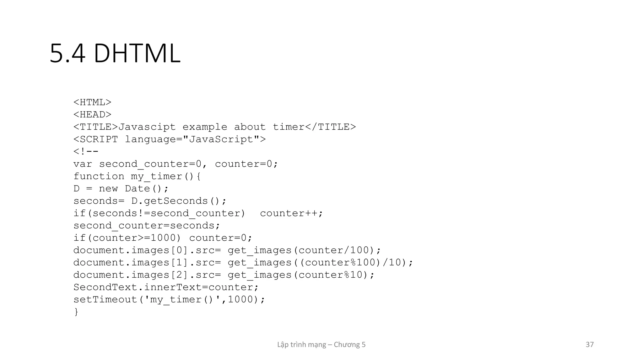 Lập trình mạng – Chương 5 37
5.4 DHTML
<HTML>
<HEAD>
<TITLE>Javascipt example about timer</TITLE>
<SCRIPT language="JavaScript">
<!--
var second_counter=0, counter=0;
function my_timer(){
D = new Date();
seconds= D.getSeconds();
if(seconds!=second_counter) counter++;
second_counter=seconds;
if(counter>=1000) counter=0;
document.images[0].src= get_images(counter/100);
document.images[1].src= get_images((counter%100)/10);
document.images[2].src= get_images(counter%10);
SecondText.innerText=counter;
setTimeout('my_timer()',1000);
}
 