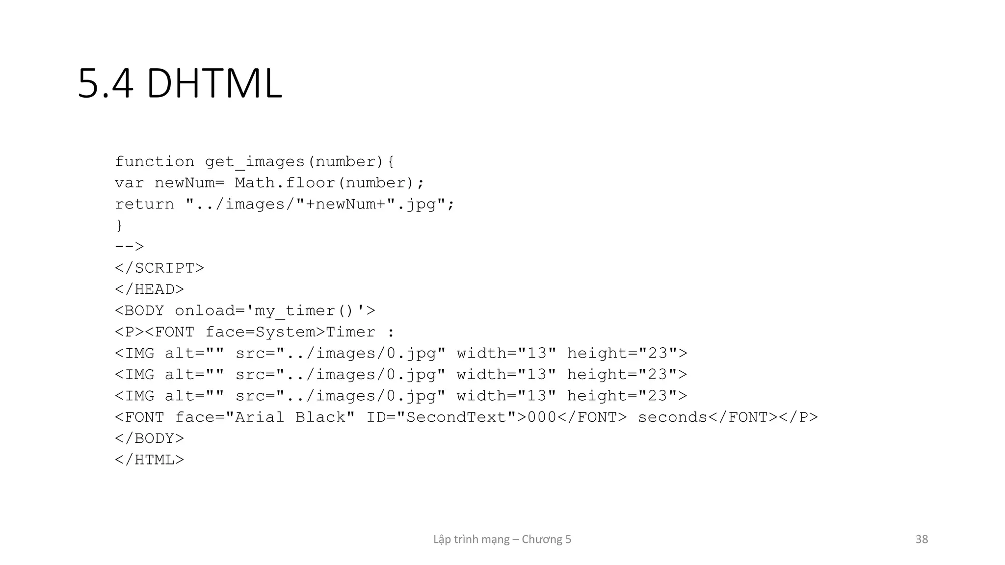 Lập trình mạng – Chương 5 38
5.4 DHTML
function get_images(number){
var newNum= Math.floor(number);
return "../images/"+newNum+".jpg";
}
-->
</SCRIPT>
</HEAD>
<BODY onload='my_timer()'>
<P><FONT face=System>Timer :
<IMG alt="" src="../images/0.jpg" width="13" height="23">
<IMG alt="" src="../images/0.jpg" width="13" height="23">
<IMG alt="" src="../images/0.jpg" width="13" height="23">
<FONT face="Arial Black" ID="SecondText">000</FONT> seconds</FONT></P>
</BODY>
</HTML>
 