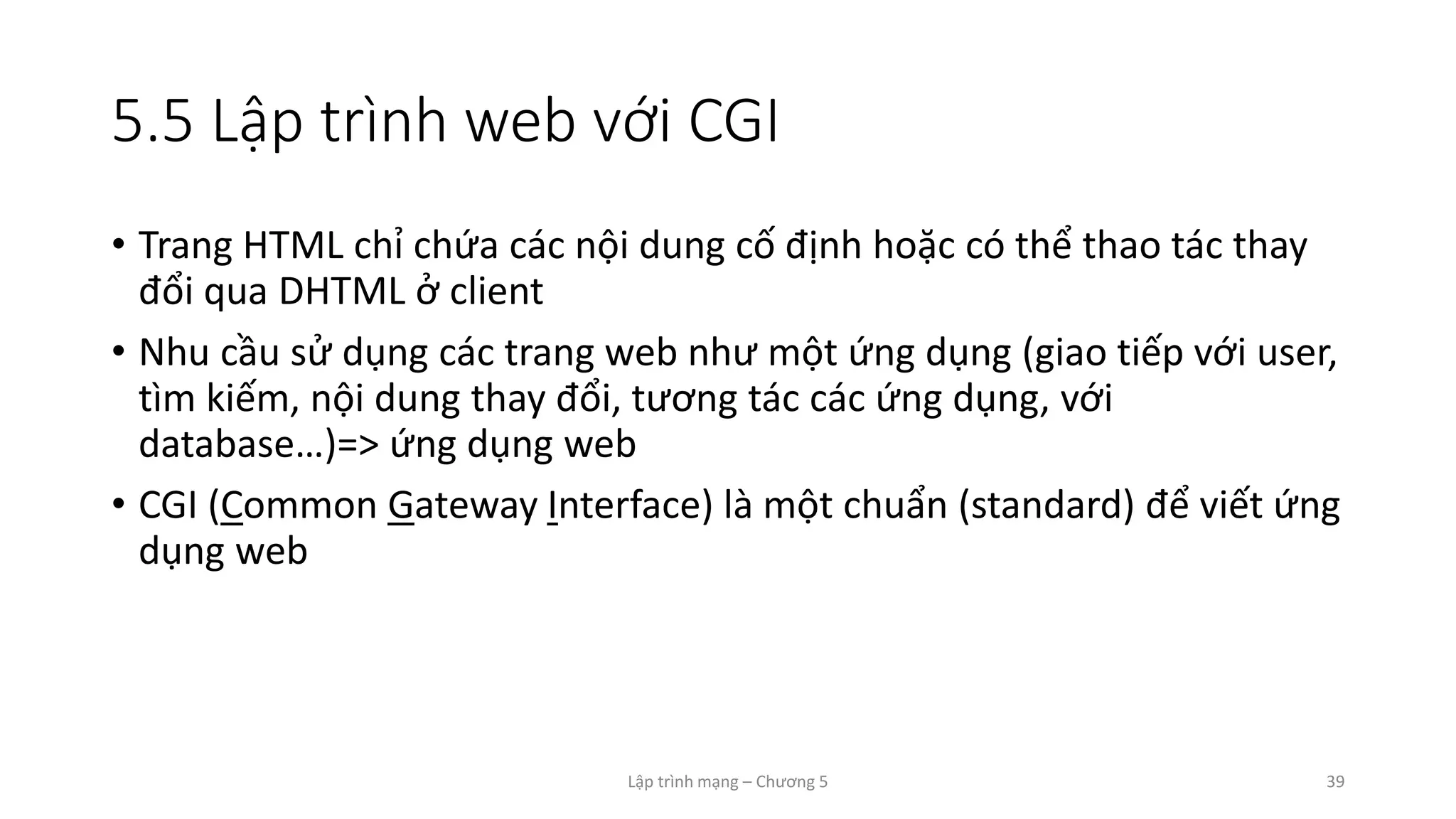 Lập trình mạng – Chương 5 39
5.5 Lập trình web với CGI
• Trang HTML chỉ chứa các nội dung cố định hoặc có thể thao tác thay
đổi qua DHTML ở client
• Nhu cầu sử dụng các trang web như một ứng dụng (giao tiếp với user,
tìm kiếm, nội dung thay đổi, tương tác các ứng dụng, với
database…)=> ứng dụng web
• CGI (Common Gateway Interface) là một chuẩn (standard) để viết ứng
dụng web
 