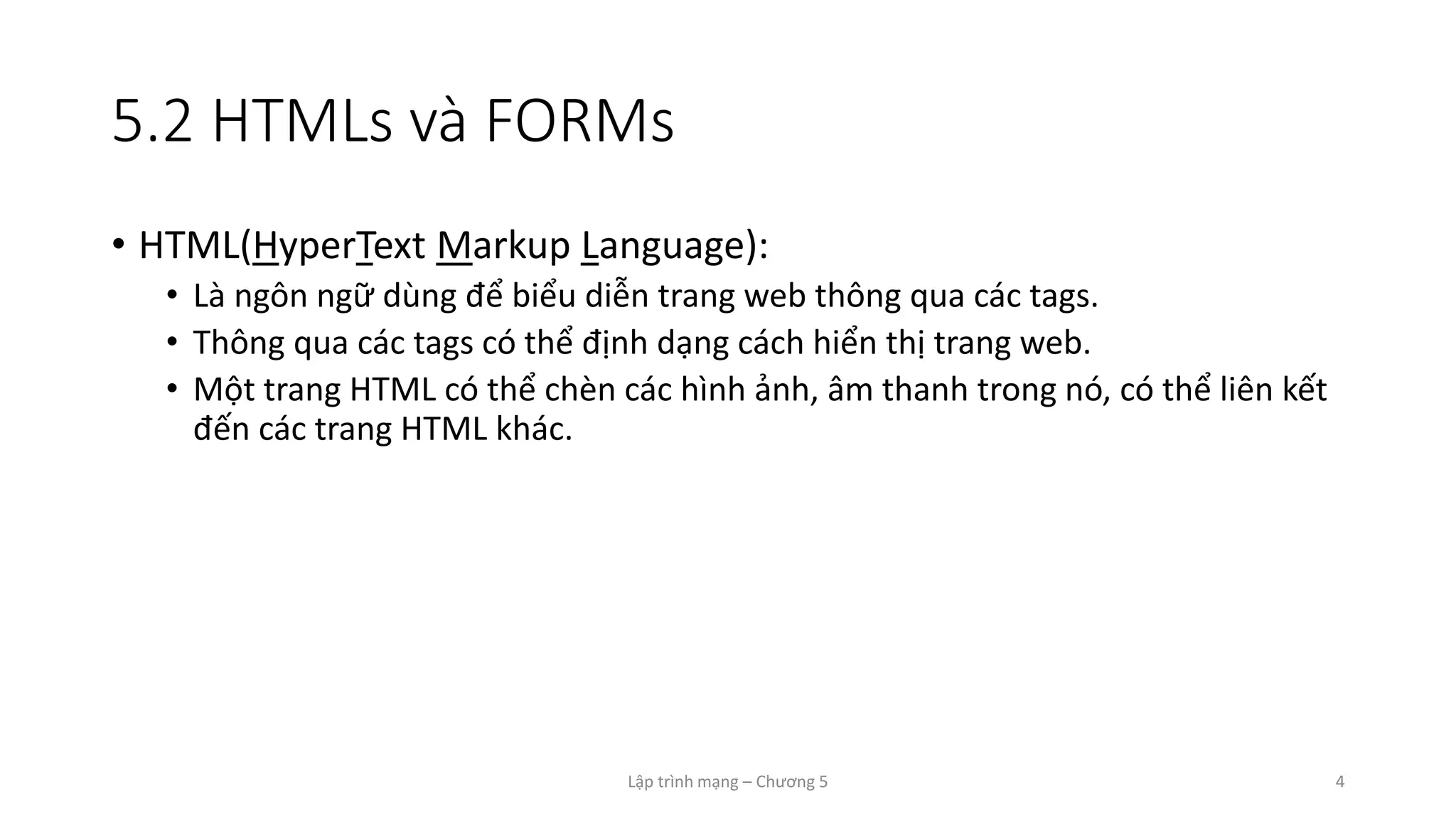 Lập trình mạng – Chương 5 4
5.2 HTMLs và FORMs
• HTML(HyperText Markup Language):
• Là ngôn ngữ dùng để biểu diễn trang web thông qua các tags.
• Thông qua các tags có thể định dạng cách hiển thị trang web.
• Một trang HTML có thể chèn các hình ảnh, âm thanh trong nó, có thể liên kết
đến các trang HTML khác.
 