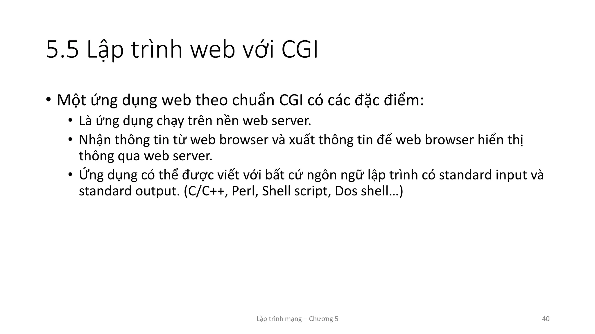 Lập trình mạng – Chương 5 40
5.5 Lập trình web với CGI
• Một ứng dụng web theo chuẩn CGI có các đặc điểm:
• Là ứng dụng chạy trên nền web server.
• Nhận thông tin từ web browser và xuất thông tin để web browser hiển thị
thông qua web server.
• Ứng dụng có thể được viết với bất cứ ngôn ngữ lập trình có standard input và
standard output. (C/C++, Perl, Shell script, Dos shell…)
 