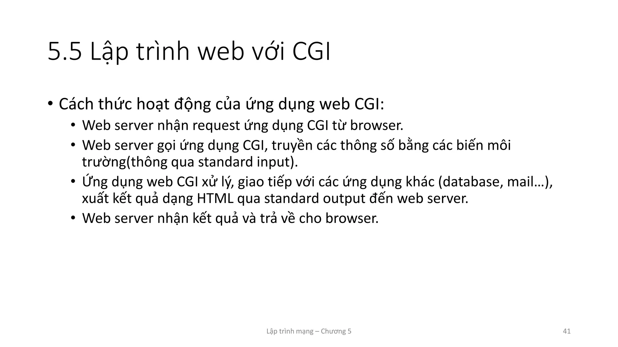 Lập trình mạng – Chương 5 41
5.5 Lập trình web với CGI
• Cách thức hoạt động của ứng dụng web CGI:
• Web server nhận request ứng dụng CGI từ browser.
• Web server gọi ứng dụng CGI, truyền các thông số bằng các biến môi
trường(thông qua standard input).
• Ứng dụng web CGI xử lý, giao tiếp với các ứng dụng khác (database, mail…),
xuất kết quả dạng HTML qua standard output đến web server.
• Web server nhận kết quả và trả về cho browser.
 