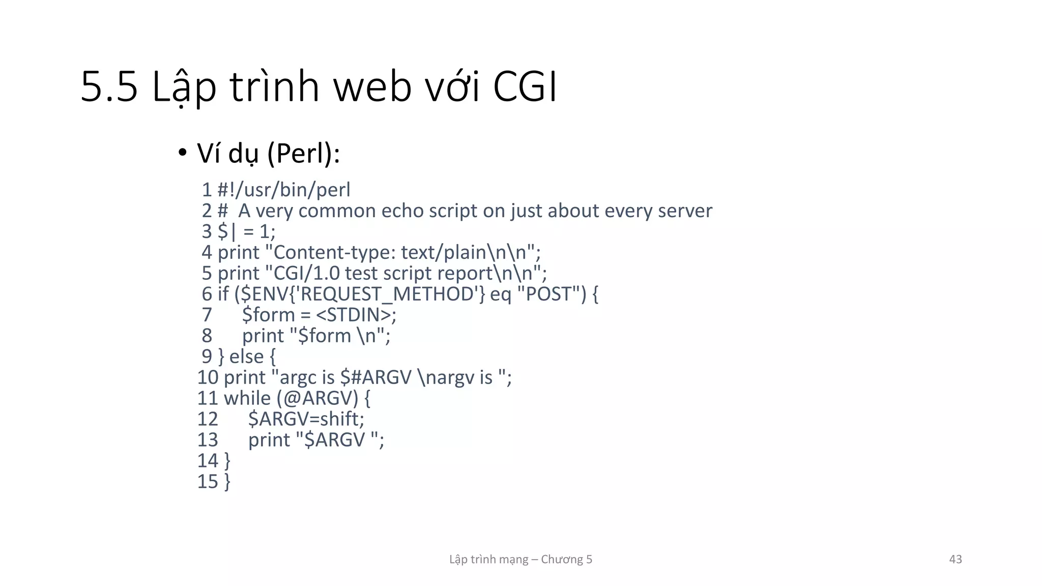 Lập trình mạng – Chương 5 43
5.5 Lập trình web với CGI
• Ví dụ (Perl):
1 #!/usr/bin/perl
2 # A very common echo script on just about every server
3 $| = 1;
4 print "Content-type: text/plainnn";
5 print "CGI/1.0 test script reportnn";
6 if ($ENV{'REQUEST_METHOD'} eq "POST") {
7 $form = <STDIN>;
8 print "$form n";
9 } else {
10 print "argc is $#ARGV nargv is ";
11 while (@ARGV) {
12 $ARGV=shift;
13 print "$ARGV ";
14 }
15 }
 