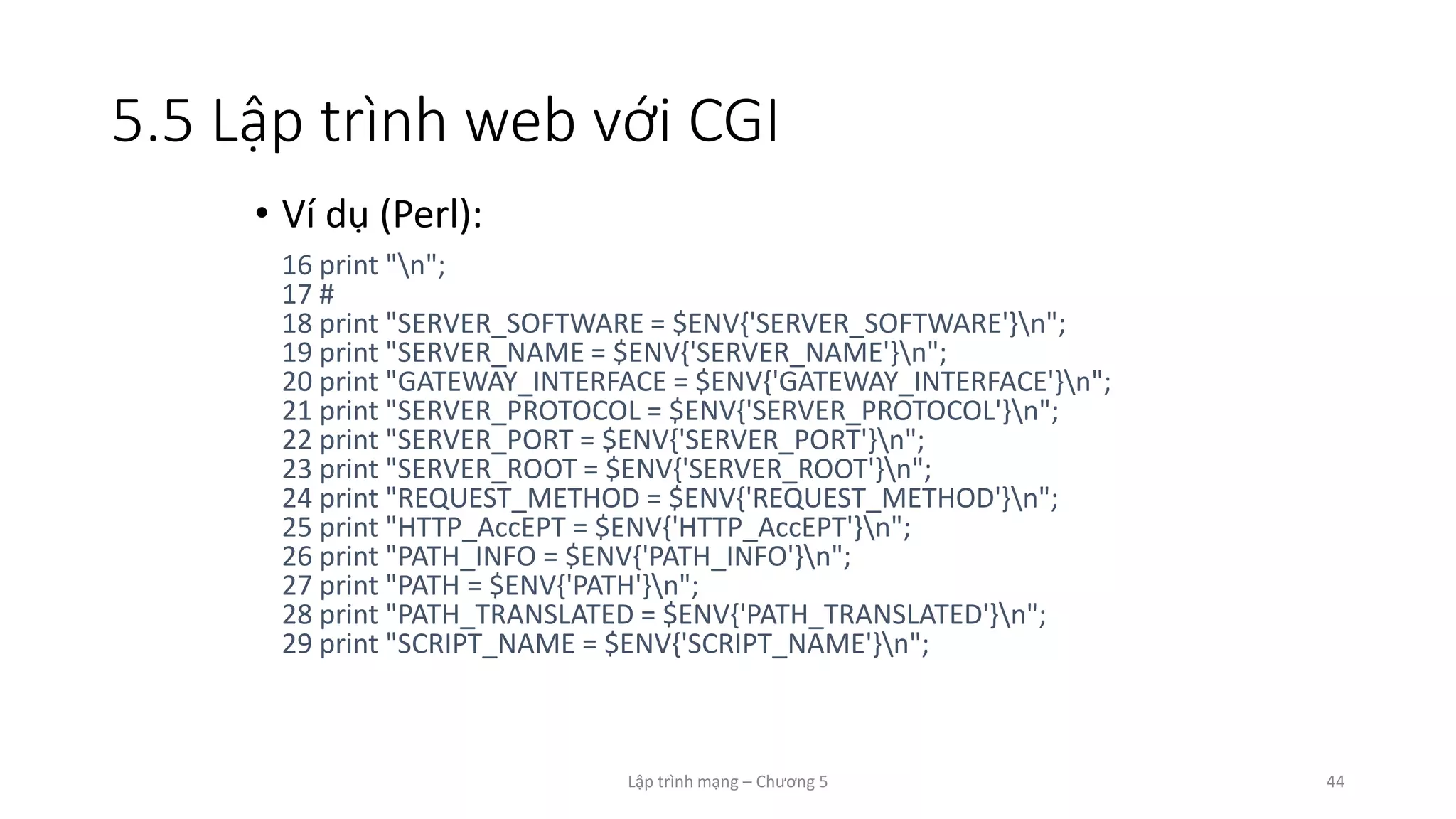 Lập trình mạng – Chương 5 44
5.5 Lập trình web với CGI
• Ví dụ (Perl):
16 print "n";
17 #
18 print "SERVER_SOFTWARE = $ENV{'SERVER_SOFTWARE'}n";
19 print "SERVER_NAME = $ENV{'SERVER_NAME'}n";
20 print "GATEWAY_INTERFACE = $ENV{'GATEWAY_INTERFACE'}n";
21 print "SERVER_PROTOCOL = $ENV{'SERVER_PROTOCOL'}n";
22 print "SERVER_PORT = $ENV{'SERVER_PORT'}n";
23 print "SERVER_ROOT = $ENV{'SERVER_ROOT'}n";
24 print "REQUEST_METHOD = $ENV{'REQUEST_METHOD'}n";
25 print "HTTP_AccEPT = $ENV{'HTTP_AccEPT'}n";
26 print "PATH_INFO = $ENV{'PATH_INFO'}n";
27 print "PATH = $ENV{'PATH'}n";
28 print "PATH_TRANSLATED = $ENV{'PATH_TRANSLATED'}n";
29 print "SCRIPT_NAME = $ENV{'SCRIPT_NAME'}n";
 