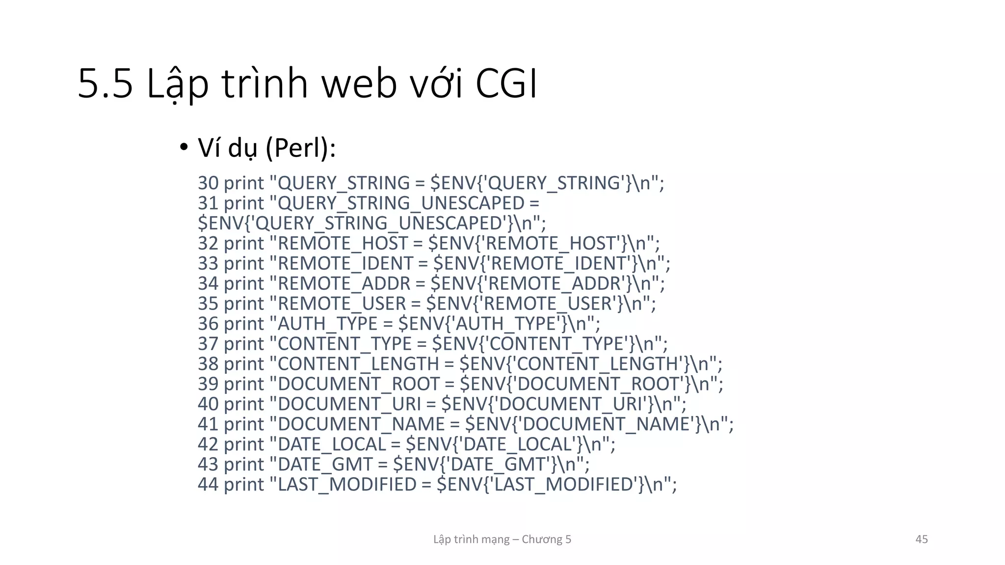 Lập trình mạng – Chương 5 45
5.5 Lập trình web với CGI
• Ví dụ (Perl):
30 print "QUERY_STRING = $ENV{'QUERY_STRING'}n";
31 print "QUERY_STRING_UNESCAPED =
$ENV{'QUERY_STRING_UNESCAPED'}n";
32 print "REMOTE_HOST = $ENV{'REMOTE_HOST'}n";
33 print "REMOTE_IDENT = $ENV{'REMOTE_IDENT'}n";
34 print "REMOTE_ADDR = $ENV{'REMOTE_ADDR'}n";
35 print "REMOTE_USER = $ENV{'REMOTE_USER'}n";
36 print "AUTH_TYPE = $ENV{'AUTH_TYPE'}n";
37 print "CONTENT_TYPE = $ENV{'CONTENT_TYPE'}n";
38 print "CONTENT_LENGTH = $ENV{'CONTENT_LENGTH'}n";
39 print "DOCUMENT_ROOT = $ENV{'DOCUMENT_ROOT'}n";
40 print "DOCUMENT_URI = $ENV{'DOCUMENT_URI'}n";
41 print "DOCUMENT_NAME = $ENV{'DOCUMENT_NAME'}n";
42 print "DATE_LOCAL = $ENV{'DATE_LOCAL'}n";
43 print "DATE_GMT = $ENV{'DATE_GMT'}n";
44 print "LAST_MODIFIED = $ENV{'LAST_MODIFIED'}n";
 