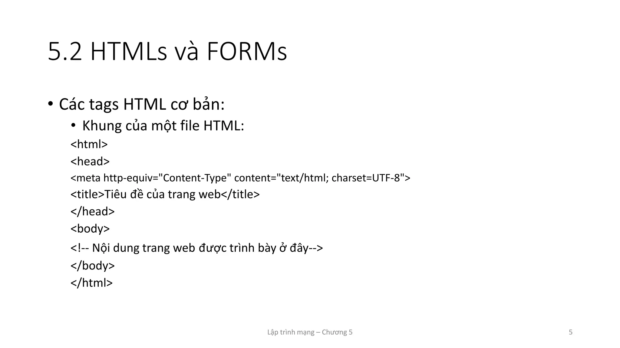 Lập trình mạng – Chương 5 5
5.2 HTMLs và FORMs
• Các tags HTML cơ bản:
• Khung của một file HTML:
<html>
<head>
<meta http-equiv="Content-Type" content="text/html; charset=UTF-8">
<title>Tiêu đề của trang web</title>
</head>
<body>
<!-- Nội dung trang web được trình bày ở đây-->
</body>
</html>
 