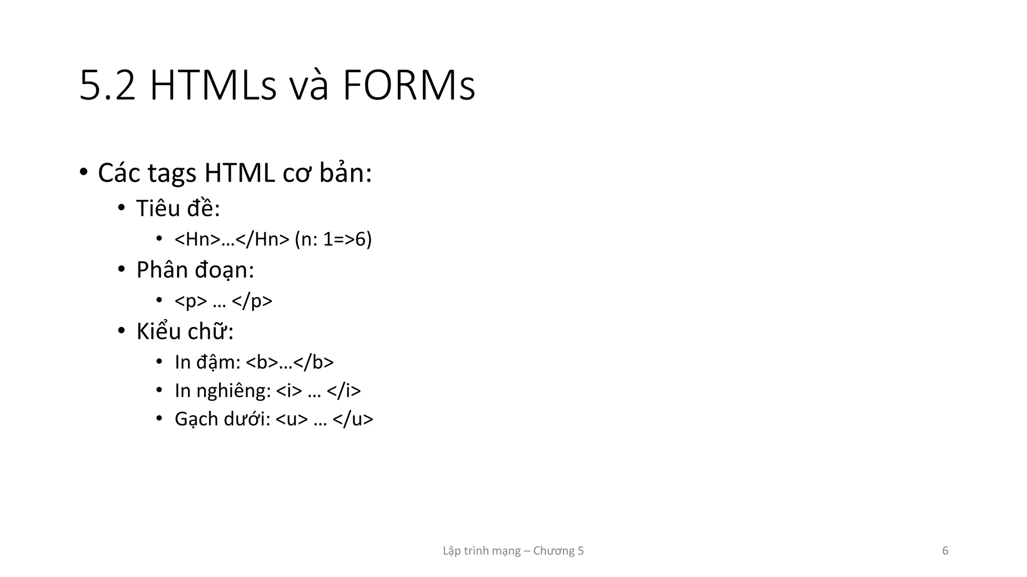 Lập trình mạng – Chương 5 6
5.2 HTMLs và FORMs
• Các tags HTML cơ bản:
• Tiêu đề:
• <Hn>…</Hn> (n: 1=>6)
• Phân đoạn:
• <p> … </p>
• Kiểu chữ:
• In đậm: <b>…</b>
• In nghiêng: <i> … </i>
• Gạch dưới: <u> … </u>
 