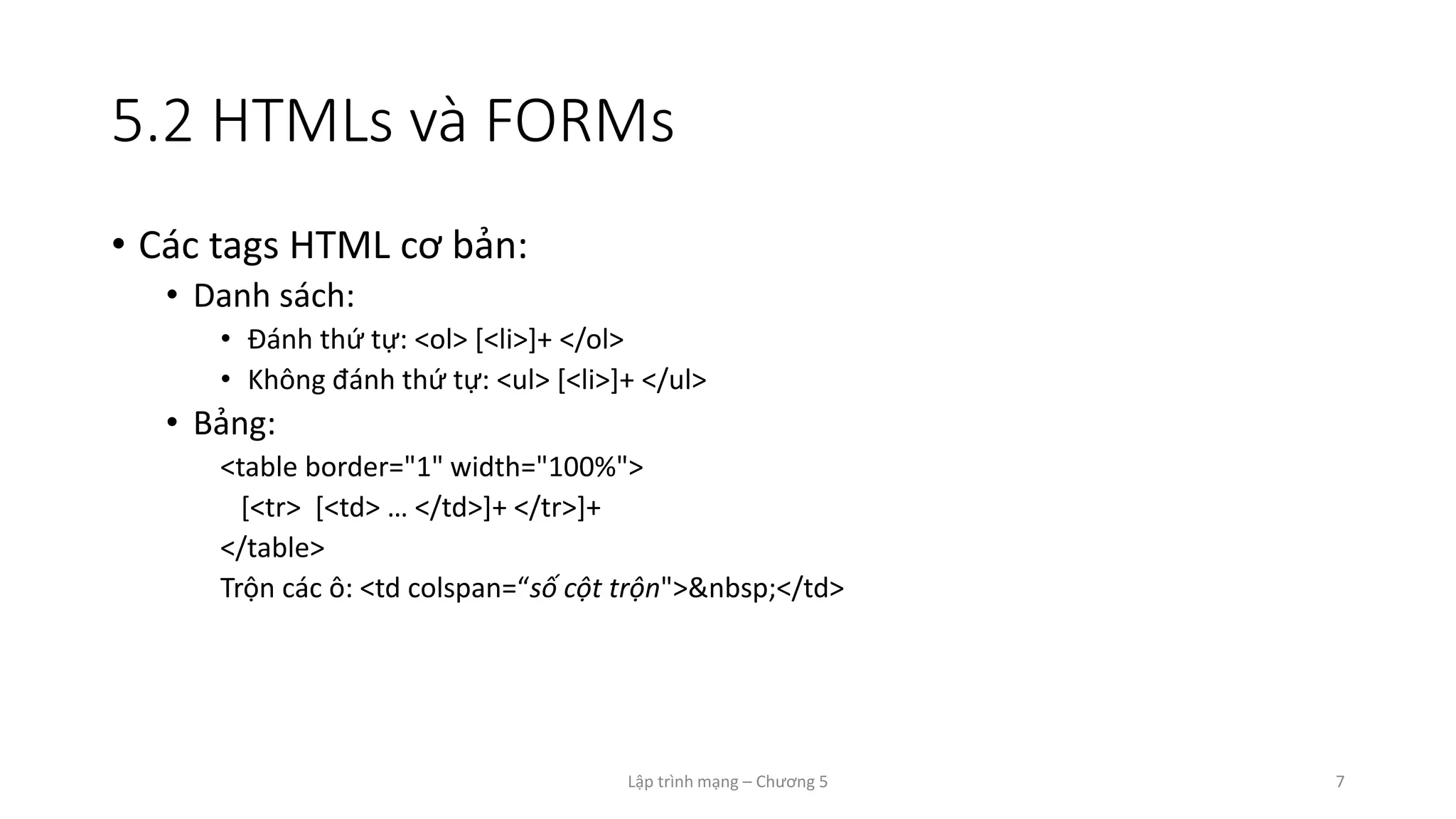Lập trình mạng – Chương 5 7
5.2 HTMLs và FORMs
• Các tags HTML cơ bản:
• Danh sách:
• Đánh thứ tự: <ol> [<li>]+ </ol>
• Không đánh thứ tự: <ul> [<li>]+ </ul>
• Bảng:
<table border="1" width="100%">
[<tr> [<td> … </td>]+ </tr>]+
</table>
Trộn các ô: <td colspan=“số cột trộn">&nbsp;</td>
 