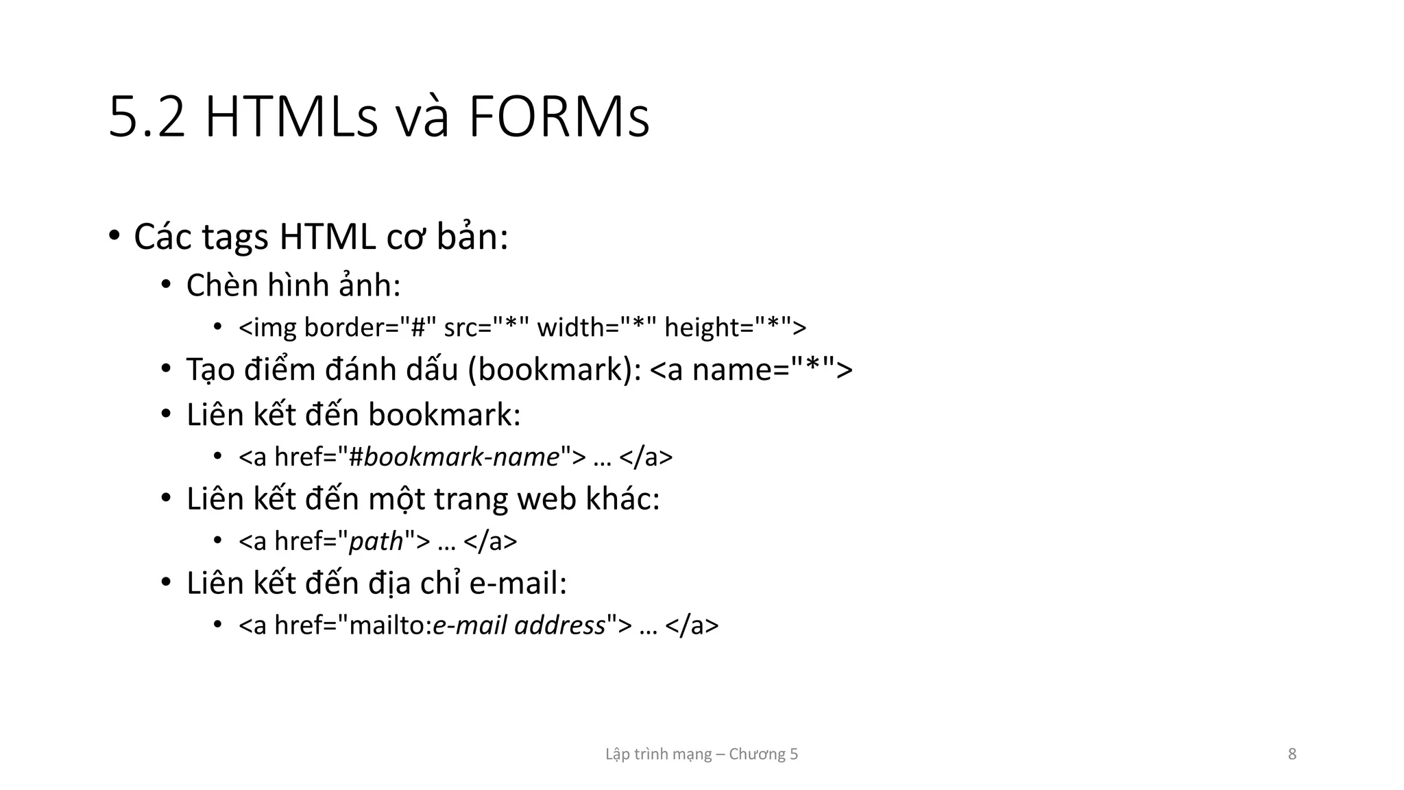 Lập trình mạng – Chương 5 8
5.2 HTMLs và FORMs
• Các tags HTML cơ bản:
• Chèn hình ảnh:
• <img border="#" src="*" width="*" height="*">
• Tạo điểm đánh dấu (bookmark): <a name="*">
• Liên kết đến bookmark:
• <a href="#bookmark-name"> … </a>
• Liên kết đến một trang web khác:
• <a href="path"> … </a>
• Liên kết đến địa chỉ e-mail:
• <a href="mailto:e-mail address"> … </a>
 