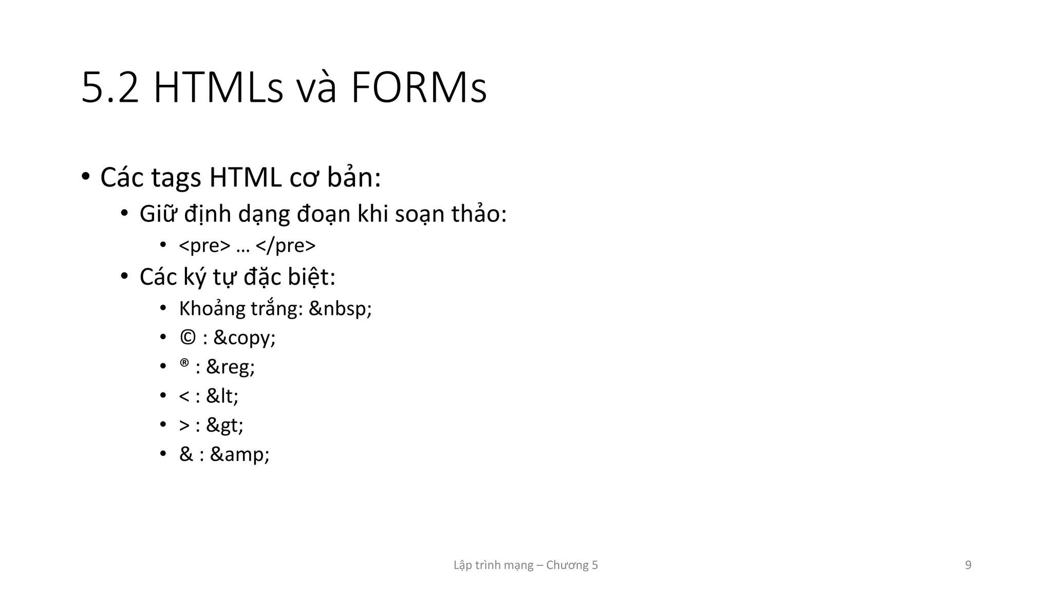 Lập trình mạng – Chương 5 9
5.2 HTMLs và FORMs
• Các tags HTML cơ bản:
• Giữ định dạng đoạn khi soạn thảo:
• <pre> … </pre>
• Các ký tự đặc biệt:
• Khoảng trắng: &nbsp;
• © : &copy;
• ® : &reg;
• < : <
• > : >
• & : &amp;
 
