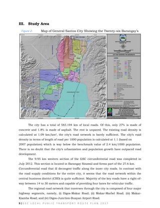 9 | G S C L O C A L P U B L I C T R A N S P O R T R O U T E P L A N 2 0 1 7

III. Study Area
Figure 2: Map of General Santos City Showing the Twenty-six Barangay‘s
The city has a total of 583.194 km of local roads. Of this, only 27% is made of
concrete and 1.8% is made of asphalt. The rest is unpaved. The existing road density is
calculated at 1.09 km/km², the city‗s road network is barely sufficient. The city‗s road
density in terms of length of road per 1000 population is calculated at 1.1 (based on
2007 population) which is way below the benchmark value of 2.4 km/1000 population.
There is no doubt that the city‗s urbanization and population growth have outpaced road
development.
The 9.95 km western section of the GSC circumferential road was completed in
July 2012. This section is located in Barangay Sinawal and forms part of the 27.6-km.
Circumferential road that ill decongest traffic along the inner city roads. In contrast with
the road supply conditions for the entire city, it seems that the road network within the
central business district (CBD) is quite sufficient. Majority of the key roads have a right-of-
way between 14 to 30 meters and capable of providing four lanes for vehicular traffic.
The regional road network that traverses through the city is composed of four major
highway segments, namely, (i) Digos-Makar Road; (ii) Makar-Marbel Road; (iii) Makar-
Kiamba Road; and (iv) Digos-Junction-Buayan Airport Road.
 