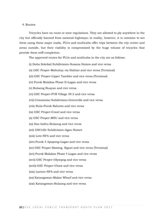 22 | G S C L O C A L P U B L I C T R A N S P O R T R O U T E P L A N 2 0 1 7
4. Routes
Tricycles have no route or zone regulations. They are allowed to ply anywhere in the
city but officially banned from national highways; in reality, however, it is common to see
them using these major roads, PUJs and multicabs offer trips between the city center and
areas outside, but their viability is compromised by the huge volume of tricycles that
provide them stiff completion.
The approved routes for PUJs and multicabs in the city are as follows:
(i) Doña Soledad Subdivision–Susana Homes and vice versa
(ii) GSC Proper–Mabuhay via Habitat and vice versa (Terminal)
(iii) GSC Proper–Upper Tambler and vice versa (Terminal)
(iv) Purok Malakas Phase II–Lagao and vice versa
(v) Bulaong Buayan and vice versa
(vi) GSC Proper–FVR Village 39.2 and vice versa
(vii) Crisostomo Subdivision–Greenville and vice versa
(viii) Bula–Purok Balunto and vice versa
(ix) GSC Proper–Conel and vice versa
(x) GSC Proper–MSU and vice versa
(xi) San Isidro–Bulaong and vice versa
(xii) GSCville Subdivision–Agan Homes
(xiii) Lote–NFA and vice versa
(xiv) Purok 5 Apopong–Lagao and vice versa
(xv) GSC Proper–Bawing, Siguel and vice versa (Terminal)
(xvi) Purok Malakas Phase I–Lagao and vice versa
(xvii) GSC Proper–Olympog and vice versa
(xviii) GSC Proper–Uhaw and vice versa
(xix) Lanton–NFA and vice versa
(xx) Katangawan–Makar Wharf and vice versa
(xxi) Katangawan–Bulaong and vice versa
 