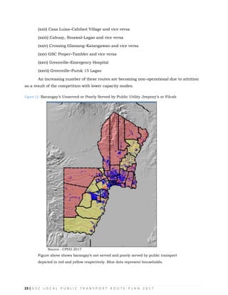 23 | G S C L O C A L P U B L I C T R A N S P O R T R O U T E P L A N 2 0 1 7
(xxii) Casa Luisa–Cahilsot Village and vice versa
(xxiii) Cabuay, Sinawal–Lagao and vice versa
(xxiv) Crossing Glamang–Katangawan and vice versa
(xxv) GSC Proper–Tambler and vice versa
(xxvi) Greenville–Emergency Hospital
(xxvii) Greenville–Purok 15 Lagao
An increasing number of these routes are becoming non-operational due to attrition
as a result of the competition with lower capacity modes.
Figure 11: Barangay‘s Unserved or Poorly Served by Public Utility Jeepney‘s or Filcab
Source : CPDO 2017
Figure above shows barangay‗s not served and poorly served by public transport
depicted in red and yellow respectively. Blue dots represent households.
 
