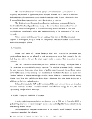 24 | G S C L O C A L P U B L I C T R A N S P O R T R O U T E P L A N 2 0 1 7
The situation has arisen because 1) rapid urbanization and ―urban sprawl is
outpacing the provision of appropriate public transport services, and 2) little or no attention
appears to have been given to the public transport needs of newly forming communities, and
3) non-viability of existing authorized routes due to influx of tricycles.
The deficiencies on the ground are almost certainly more pronounced than is
illustrated in the above figure because many of the above stated franchised services or
authorized routes do not operate at all or are routinely terminated short of their final
destination – a situation which has been observed in many of the outer areas of the route
network.
Where jeepney and filcab service are lacking, their place is filled by motorized
tricycles or motorcycles, many of which are unregulated. The result is often an inadequate
and unsafe transport system.
5. Terminals
Buses and vans ply routes between GSC and neighboring provinces and
municipalities. Vans are not allowed to pick up passengers along their routes in the city.
But they are allowed to use the city‗s major roads to access their respective private
terminals.
The GSC Terminal or the Bulaong Terminal, located in Barangay Dadiangas North, is
the city's main integrated land transport terminal. The terminal serves as the city's gateway
for land travelers. Buses and other forms of public mass transport—to and from various
parts of Mindanao and the country—use this terminal. The Yellow Bus Lines has buses that
use this terminal. It has buses that ply the GSC–Davao and GSC–Koronadal routes, among
others. Other bus lines include the Husky Lines, Mindanao Star, and Rural Transit all of
which serve the inter-regional routes.
Informal terminals for PUV and tricycles could be seen wherever there are abundant
economic activities, like the J. Catolico corridor. Most of which occupy the road, the road
right-of-way and pedestrian walkways.
6. User‘s Perception on Public Transport
A multi-stakeholder consultation meeting was held in GSC on 18 November 2013 to
gather the perceptions of public transport users on the state of public transport in their city
and identify current issues.
When asked what they perceive as issues in the different public transport modes, the
respondents identified the following:
 