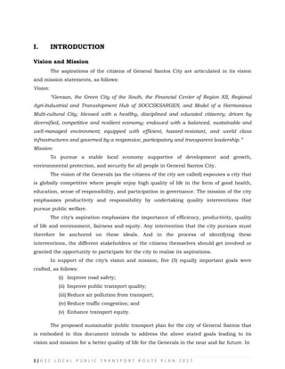 1 | G S C L O C A L P U B L I C T R A N S P O R T R O U T E P L A N 2 0 1 7
I. INTRODUCTION
Vision and Mission
The aspirations of the citizens of General Santos City are articulated in its vision
and mission statements, as follows:
Vision:
“Gensan, the Green City of the South, the Financial Center of Region XII, Regional
Agri-Industrial and Transshipment Hub of SOCCSKSARGEN, and Model of a Harmonious
Multi-cultural City; blessed with a healthy, disciplined and educated citizenry; driven by
diversified, competitive and resilient economy; endowed with a balanced, sustainable and
well-managed environment; equipped with efficient, hazard-resistant, and world class
infrastructures and governed by a responsive, participatory and transparent leadership.”
Mission:
To pursue a stable local economy supportive of development and growth,
environmental protection, and security for all people in General Santos City.
The vision of the Generals (as the citizens of the city are called) espouses a city that
is globally competitive where people enjoy high quality of life in the form of good health,
education, sense of responsibility, and participation in governance. The mission of the city
emphasizes productivity and responsibility by undertaking quality interventions that
pursue public welfare.
The city‗s aspiration emphasizes the importance of efficiency, productivity, quality
of life and environment, fairness and equity. Any intervention that the city pursues must
therefore be anchored on these ideals. And in the process of identifying these
interventions, the different stakeholders or the citizens themselves should get involved or
granted the opportunity to participate for the city to realize its aspirations.
In support of the city‗s vision and mission, five (5) equally important goals were
crafted, as follows:
(i) Improve road safety;
(ii) Improve public transport quality;
(iii) Reduce air pollution from transport;
(iv) Reduce traffic congestion; and
(v) Enhance transport equity.
The proposed sustainable public transport plan for the city of General Santos that
is embodied in this document intends to address the above stated goals leading to its
vision and mission for a better quality of life for the Generals in the near and far future. In
 