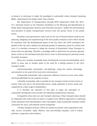 2 | G S C L O C A L P U B L I C T R A N S P O R T R O U T E P L A N 2 0 1 7
so doing it is necessary to adapt the paradigm in sustainable urban transport planning
about, ―planning for the people rather than vehicles.
The Department of Transportation through DOTr Department Order No. 2017-
011, otherwise known as the ―Omnibus Guidelines in the Planning and Identification of
Public Road Transportation Services and Franchise Issuance‖, shifted the determination
and provision of public transportation services from the private sector to the public
sector.
Therefore, local government units such as the city of General Santos shall do the
planning, designing and implementing of the local public transport routes which should
be consistent with the developmental plans of the city. Since the CLUP anticipates the
growth of the city and it defines the potential growth or expansion areas for certain land
uses, It is therefore necessary to adapt the concept of Sustainable Urban Transport in
future land use planning. Therefore a paradigm shift is noted from the previous operator
driven routes to the developmental plan driven route in determining the potential routes
for public transport.
There are a number of possible ways of viewing the concept of sustainability, all of
which in some way or another point to the need for a lasting solution to the city‗s
transport needs:
 Environmentally sustainable: non-polluting, using low carbon technology,
and sensitive to the scale of the local street environment;

 Financially sustainable: able to generate sufficient revenue to cover costs, while
still being affordable for the majority of users;
 Socially sustainable: able to provide for the transport needs of most sectors of
society, both now and in the foreseeable future; easily adaptable to future needs and
supported by a wide range of stakeholders.

It is therefore the intention of this plan to adapt the principles of
sustainable development that includes the following complimentary elements:

 Integrated urban land use and transport planning: Urban transport plans should
be integrated with urban land use plans to support more efficient approaches to planning
urban expansion and redevelopment, limit trip lengths, make sustainable transport modes
convenient for users, and optimize system integration.
 Public transport systems: These are needed to provide urban populations with
safe, secure, accessible, rapid, efficient, and user-friendly transport, and to reduce
pollution, congestion, and accidents.
 