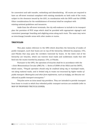 60 | G S C L O C A L P U B L I C T R A N S P O R T R O U T E P L A N 2 0 1 7
for convenient and safe transfer, embarking and disembarking. All routes are required to
have an off-street terminal compliant with existing standards on both ends of the route,
subject to the clearance issued by the LGU, in coordination with the DOTr and the LTFRB.
Other considerations for the establishment of terminal shall be compliant with
existing national guidelines and issuances.
Aside from the off-street terminals, the city will endeavor to include in its transport
plan the provision of PUV stops which shall be provided with appropriate signage‘s and
convenient passenger boarding and alighting areas along each route. The same may serve
as interchange/transfer areas with other modes or routes.
TRICYCLES
This plan makes reference to the OFG which describes the hierarchy of modes of
public transport, such that buses are on top of the hierarchy, followed by jeepneys, UVs,
and Filcabs that may pass the corridors traversed by buses. At the lower end of the
hierarchy are tricycles, which can traverse local roads and subdivision roads that will
feed into the routes traveled by jeepneys, UVs, or Filcabs.
Pursuant to the OFG, the operation of tricycles shall be in accordance with the
―Joint Memorandum Circular (JMC) No. 1. Series of 2008‖ of the DILG and the DOTC,
which states, “Tricycle operation should only be confined along city or municipal roads,
not along national roads, and is limited only to routes not traversed by higher modes of
public transport. Motorcycles and other farm implements, such as kuliglig, are likewise not
allowed as public transport conveyance.”
Tricycles serve as intra-zonal trip providers. They are intended to provide transport
from home to trunk in which four-wheeled public transport services are available (refer to
MAP OF PROPOSED TRICYCLE ZONES).
 