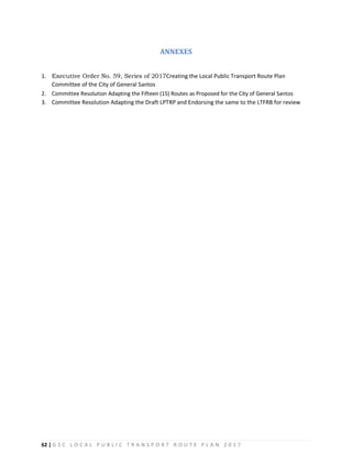 62 | G S C L O C A L P U B L I C T R A N S P O R T R O U T E P L A N 2 0 1 7
ANNEXES
1. Executive Order No. 59, Series of 2017Creating the Local Public Transport Route Plan
Committee of the City of General Santos
2. Committee Resolution Adapting the Fifteen (15) Routes as Proposed for the City of General Santos
3. Committee Resolution Adapting the Draft LPTRP and Endorsing the same to the LTFRB for review
 