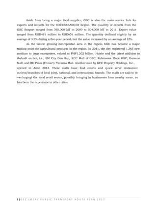 5 | G S C L O C A L P U B L I C T R A N S P O R T R O U T E P L A N 2 0 1 7
Aside from being a major food supplier, GSC is also the main service hub for
exports and imports for the SOCCSKSARGEN Region. The quantity of exports from the
GSC Seaport ranged from 395,000 MT in 2009 to 504,000 MT in 2011. Export value
ranged from USD419 million to USD659 million. The quantity declined slightly by an
average of 3.5% during a five-year period, but the value increased by an average of 12%.
As the fastest growing metropolitan area in the region, GSC has become a major
trading point for agricultural products in the region. In 2011, the city registered 1,365 new
medium to large enterprises, valued at PHP1.202 billion. Hotels and the latest addition to
thebuilt earlier, i.e., SM City Gen San, KCC Mall of GSC, Robinsons Place GSC, Gaisano
Mall, and RD Plaza (Fitmart). Veranza Mall. Another mall by KCC Property Holdings, Inc.,
opened in June 2013. These malls have food courts and quick serve restaurant
outlets/branches of local (city), national, and international brands. The malls are said to be
―enlarging‖ the local retail sector, possibly bringing in businesses from nearby areas, as
has been the experience in other cities.
 