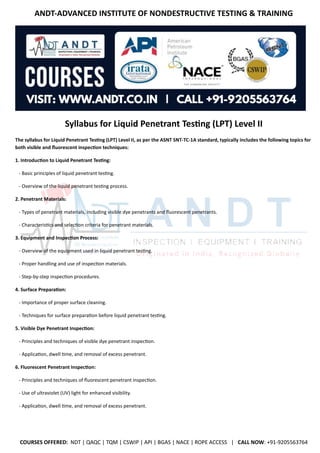 ANDT-ADVANCED INSTITUTE OF NONDESTRUCTIVE TESTING & TRAINING
COURSES OFFERED: NDT | QAQC | TQM | CSWIP | API | BGAS | NACE | ROPE ACCESS | CALL NOW: +91-9205563764
Syllabus for Liquid Penetrant Testing (LPT) Level II
The syllabus for Liquid Penetrant Testing (LPT) Level II, as per the ASNT SNT-TC-1A standard, typically includes the following topics for
both visible and fluorescent inspection techniques:
1. Introduction to Liquid Penetrant Testing:
- Basic principles of liquid penetrant testing.
- Overview of the liquid penetrant testing process.
2. Penetrant Materials:
- Types of penetrant materials, including visible dye penetrants and fluorescent penetrants.
- Characteristics and selection criteria for penetrant materials.
3. Equipment and Inspection Process:
- Overview of the equipment used in liquid penetrant testing.
- Proper handling and use of inspection materials.
- Step-by-step inspection procedures.
4. Surface Preparation:
- Importance of proper surface cleaning.
- Techniques for surface preparation before liquid penetrant testing.
5. Visible Dye Penetrant Inspection:
- Principles and techniques of visible dye penetrant inspection.
- Application, dwell time, and removal of excess penetrant.
6. Fluorescent Penetrant Inspection:
- Principles and techniques of fluorescent penetrant inspection.
- Use of ultraviolet (UV) light for enhanced visibility.
- Application, dwell time, and removal of excess penetrant.
 