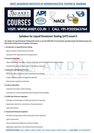 ANDT-ADVANCED INSTITUTE OF NONDESTRUCTIVE TESTING & TRAINING
COURSES OFFERED: NDT | QAQC | TQM | CSWIP | API | BGAS | NACE | ROPE ACCESS | CALL NOW: +91-9205563764
Syllabus for Liquid Penetrant Testing (LPT) Level II
The syllabus for Liquid Penetrant Testing (LPT) Level II, as per the ASNT SNT-TC-1A standard, typically includes the following topics for
both visible and fluorescent inspection techniques:
1. Introduction to Liquid Penetrant Testing:
- Basic principles of liquid penetrant testing.
- Overview of the liquid penetrant testing process.
2. Penetrant Materials:
- Types of penetrant materials, including visible dye penetrants and fluorescent penetrants.
- Characteristics and selection criteria for penetrant materials.
3. Equipment and Inspection Process:
- Overview of the equipment used in liquid penetrant testing.
- Proper handling and use of inspection materials.
- Step-by-step inspection procedures.
4. Surface Preparation:
- Importance of proper surface cleaning.
- Techniques for surface preparation before liquid penetrant testing.
5. Visible Dye Penetrant Inspection:
- Principles and techniques of visible dye penetrant inspection.
- Application, dwell time, and removal of excess penetrant.
- Light requirements
6. Fluorescent Penetrant Inspection:
- Principles and techniques of fluorescent penetrant inspection.
- Light requirements
- Use of ultraviolet (UV) light for enhanced visibility.
- Application, dwell time, and removal of excess penetrant.
 
