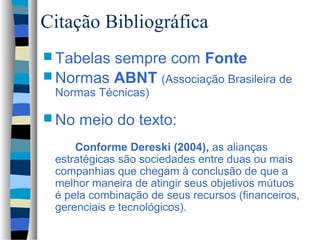 Citação Bibliográfica
 Tabelassempre com Fonte
 Normas ABNT (Associação Brasileira de
 Normas Técnicas)

 No   meio do texto:
     Conforme Dereski (2004), as alianças
 estratégicas são sociedades entre duas ou mais
 companhias que chegam à conclusão de que a
 melhor maneira de atingir seus objetivos mútuos
 é pela combinação de seus recursos (financeiros,
 gerenciais e tecnológicos).
 