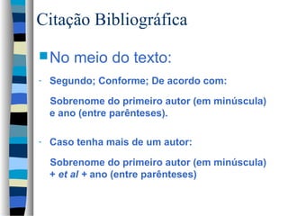 Citação Bibliográfica
 No    meio do texto:
-   Segundo; Conforme; De acordo com:

    Sobrenome do primeiro autor (em minúscula)
    e ano (entre parênteses).

-   Caso tenha mais de um autor:

    Sobrenome do primeiro autor (em minúscula)
    + et al + ano (entre parênteses)
 