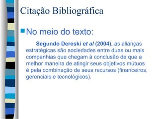 Citação Bibliográfica
 No   meio do texto:
     Segundo Dereski et al (2004), as alianças
 estratégicas são sociedades entre duas ou mais
 companhias que chegam à conclusão de que a
 melhor maneira de atingir seus objetivos mútuos
 é pela combinação de seus recursos (financeiros,
 gerenciais e tecnológicos).
 