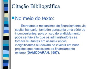 Citação Bibliográfica
 No   meio do texto:
      Entretanto o mecanismo de financiamento via
 capital bancário, também apresenta uma série de
 inconvenientes, pois o risco do endividamento
 pode ser tão alto que os administradores se
 tornam relutantes em assumir riscos
 insignificantes ou deixam de investir em bons
 projetos que necessitem de financiamento
 externo (DAMODARAN, 1997).
 