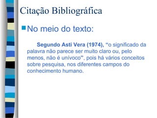 Citação Bibliográfica
 No   meio do texto:
     Segundo Asti Vera (1974), “o significado da
 palavra não parece ser muito claro ou, pelo
 menos, não é unívoco”, pois há vários conceitos
 sobre pesquisa, nos diferentes campos do
 conhecimento humano.
 
