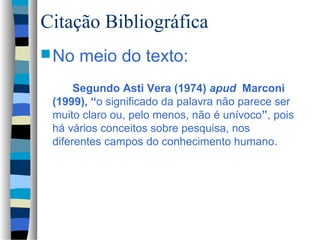 Citação Bibliográfica
 No   meio do texto:
      Segundo Asti Vera (1974) apud Marconi
 (1999), “o significado da palavra não parece ser
 muito claro ou, pelo menos, não é unívoco”, pois
 há vários conceitos sobre pesquisa, nos
 diferentes campos do conhecimento humano.
 