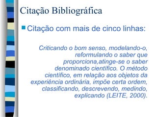 Citação Bibliográfica
 Citação   com mais de cinco linhas:

    Criticando o bom senso, modelando-o,
                   reformulando o saber que
              proporciona,atinge-se o saber
          denominado científico. O método
      científico, em relação aos objetos da
  experiência ordinária, impõe certa ordem,
     classificando, descrevendo, medindo,
                  explicando (LEITE, 2000).
 
