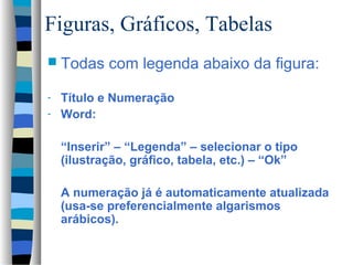 Figuras, Gráficos, Tabelas
 Todas     com legenda abaixo da figura:

- Título e Numeração
- Word:


    “Inserir” – “Legenda” – selecionar o tipo
    (ilustração, gráfico, tabela, etc.) – “Ok”

    A numeração já é automaticamente atualizada
    (usa-se preferencialmente algarismos
    arábicos).
 